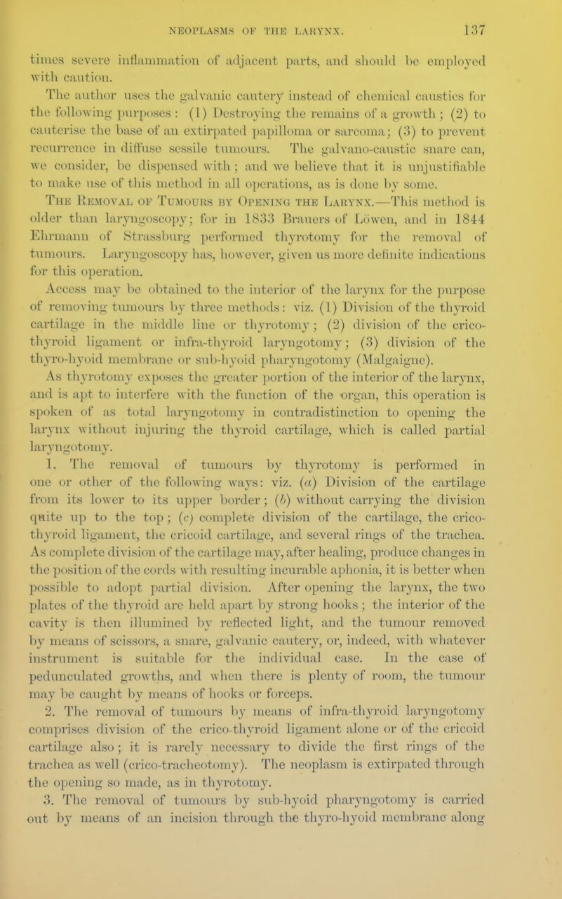 times severe inflammation of adjacent parts, and should be employed with caution. The author uses the galvanic cautery instead of chemical caustics for the following purposes : (1) Destroying the remains of a growth ; (2) to cauterise the base of an extirpated papilloma or sarcoma; (3) to prevent recurrence in diffuse sessile tumours. The galvano-eaustic snare can, we consider, he dispensed with ; and we believe that it is unjustifiable to make use of this method in all operations, as is done by some. The Removal op Tumours by Opening the Larynx.—This method is older than laryngoscopy; for in 1883 Brauers of Lmven, and in 1844 Ehrmann of Strassburg performed thyrotomy for the removal of tumours. Laryngoscopy has, however, given us more definite indications for this operation. Access may he obtained to the interior of the larynx for the purpose of removing tumours by three methods: viz. (1) Division of the thyroid cartilage in the middle line or thyrotomy; (2) division of the crico- thyroid ligament or infra-thyroid laryngotomy ; (3) division of the thyrohyoid membrane or sub-hyoid pharyngotomy (Malgaignc). As thyrotomy exposes the greater portion of the interior of the larynx, and is apt to interfere with the function of the -organ, this operation is spoken of as total laryngotomy in contradistinction to opening the larynx without injuring the thyroid cartilage, which is called partial laryngotomy. 1. The removal of tumours by thyrotomy is performed in one or other of the following ways: viz. (a) Division of the cartilage from its lower to its upper border; (i) without carrying the division quite up to the top; (c) complete division of the cartilage, the crico- thyroid ligament, the cricoid cartilage, and several rings of the trachea. As complete division of the cartilage may, after healing, produce changes in the position of the cords with resulting incurable aphonia, it is better when possible to adopt partial division. After opening the larynx, the two plates of the thyroid are held apart by strong hooks ; the interior of the cavity is then illumined by reflected light, and the tumour removed by means of scissors, a snare, galvanic cautery, or, indeed, with whatever instrument is suitable for the individual case. In the case of pedunculated growths, and when there is plenty of room, the tumour may be caught by means of hooks or forceps. 2. The removal of tumours by means of infra-thyroid laryngotomy comprises division of the crico-thyroid ligament alone or of the cricoid cartilage also; it is rarely necessary to divide the first rings of the trachea as well (crico-tracheotomy). The neoplasm is extirpated through the opening so made, as in thyrotomy. 3. The removal of tumours by sub-hyoid pharyngotomy is carried out by means of an incision through the thyro-hyoid membrane along