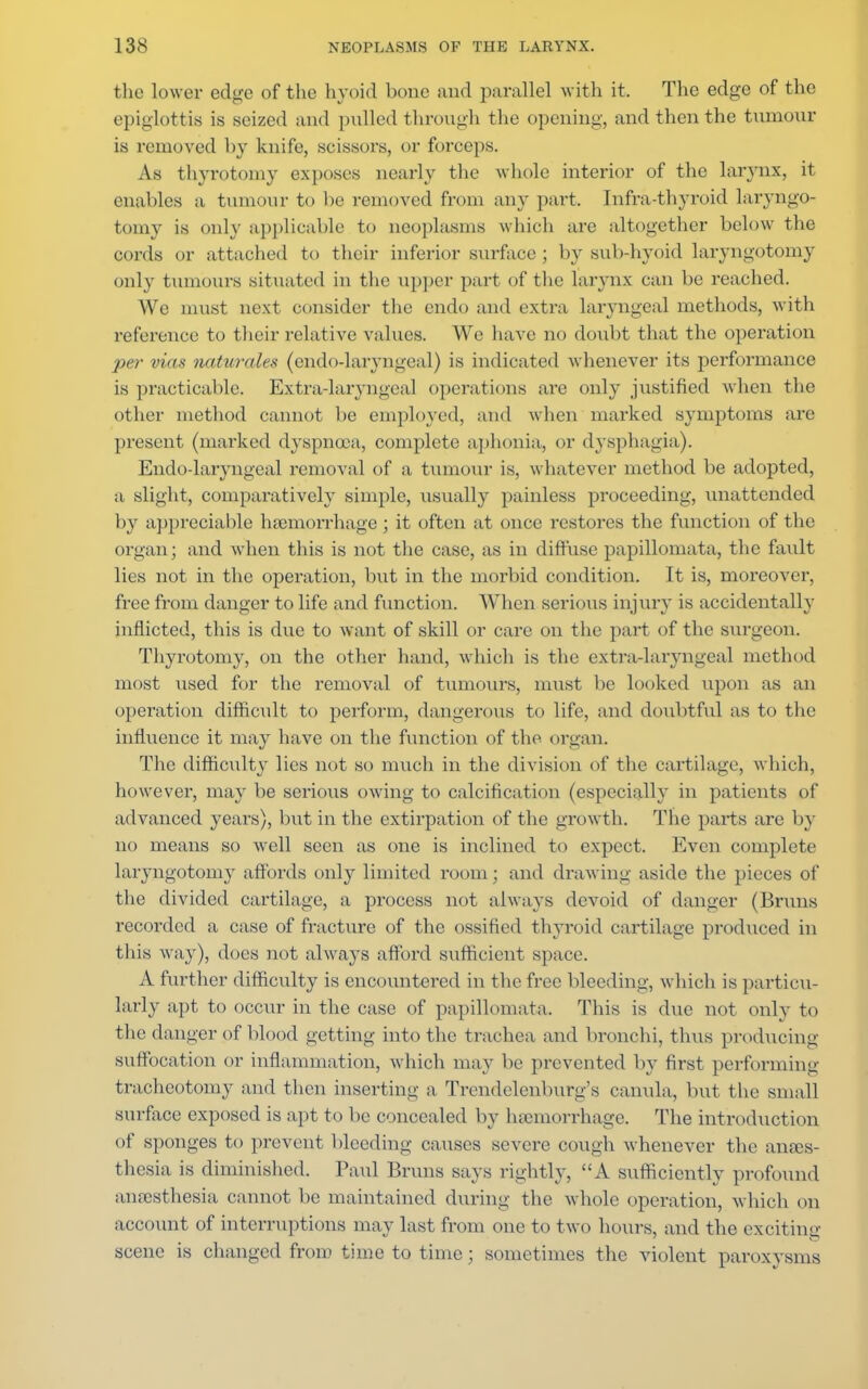 the lower edge of the hyoid bone and parallel with it. The edge of the epiglottis is seized and pulled through the opening, and then the tumour is removed by knife, scissors, or forceps. As thyrotomy exposes nearly the whole interior of the larynx, it enables a tumour to be removed from any part. Infra-thyroid laryngo- tomy is only applicable to neoplasms which are altogether below the cords or attached to their inferior surface ; by sub-hyoid laryngotomy only tumours situated in the upper part of the larynx can be reached. We must next consider the cndo and extra laryngeal methods, with reference to their relative values. We have no doubt that the operation per vias naturales (endodaryngeal) is indicated whenever its performance is practicable. Extradaryngeal operations are only justified when the other method cannot be employed, and when marked symptoms arc present (marked dyspnoea, complete aphonia, or dysphagia). Endodaryngeal removal of a tumour is, whatever method be adopted, a slight, comparatively simple, usually painless proceeding, unattended by appreciable haemorrhage; it often at once restores the function of the organ; and when this is not the case, as in diffuse papillomata, the fault lies not in the operation, but in the morbid condition. It is, moreover, free from danger to life and function. When serious injury is accidentally inflicted, this is due to want of skill or care on the part of the surgeon. Thyrotomy, on the other hand, which is the extradaryngeal method most used for the removal of tumours, must be looked upon as an operation difficult to perform, dangerous to life, and doubtful as to the influence it may have on the function of the organ. The difficulty lies not so much in the division of the cartilage, which, however, may be serious owing to calcification (especially in patients of advanced years), but in the extirpation of the growth. The parts are by no means so well seen as one is inclined to expect. Even complete laryngotomy affords only limited room; ami drawing aside the pieces of the divided cartilage, a process not always devoid of danger (Bruns recorded a ease of fracture of the ossified thyroid cartilage produced in this way), does not always afford sufficient space. A further difficulty is encountered in the free bleeding, which is particu- larly apt to occur in the case of papillomata. This is due not only to the danger of blood getting into the trachea and bronchi, thus producing suffocation or inflammation, w hich may be prevented by first performing tracheotomy and then inserting a Trendelenburg's canula, but the small surface exposed is apt to be concealed by haemorrhage. The introduction of sponges to prevent bleeding causes severe cough whenever the anaes- thesia is diminished. Paul Bruns says rightly, A sufficiently profound anaesthesia cannot be maintained during the vdiole operation, w hich on account of interruptions may last from one to two hours, and the exciting1 scene is changed from time to time; sometimes the violent paroxysms