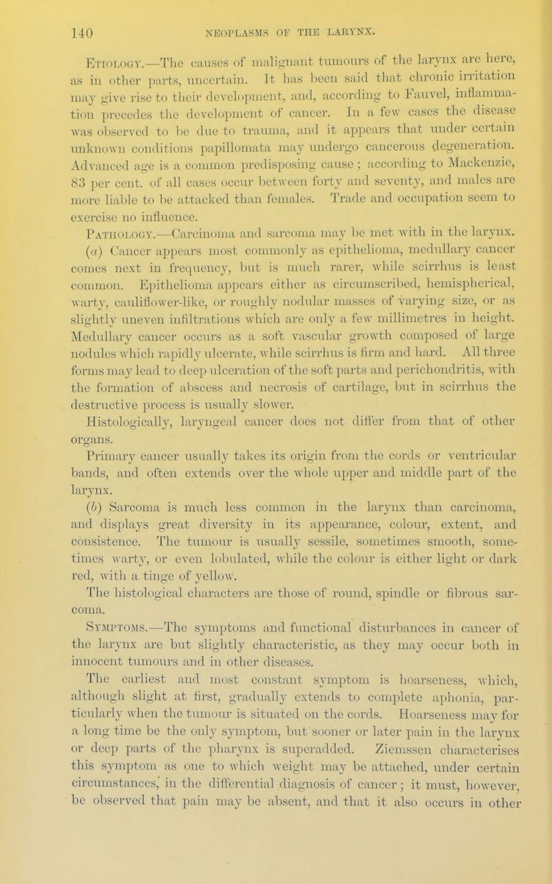 ETIOLOGY.—The causes of malignant tumours of the larynx arc here, as in other parts, uncertain. It has been said that chronic irritation may give rise to their development, and, according to Fauvcl, inflamma- tion precedes the development of cancer. In a few cases the disease was observed to he due to trauma, and it appears that under certain unknown conditions papillomata may undergo cancerous degeneration. Advanced age is a common predisposing cause ; according to Mackenzie, 83 per cent, of all cases occur between forty and seventy, and males are more liable to be attacked than females. Trade and occupation seem to exercise no influence. Pathology.—Carcinoma and sarcoma may be met with in the larynx. (a) (ianeer appears most commonly as epithelioma, medullary cancer comes next in frequency, but is much rarer, while scirrhus is least common. Epithelioma appears either as circumscribed, hemispherical, warty, cauliflower-like, or roughly nodular masses of varying size, or as slightly uneven infiltrations which are only a few millimetres in height. Medullary cancer occurs as a soft vascular growth composed of large nodules which rapidly ulcerate, while scirrhus is firm and hard. All three forms may lead to deep ulceration of the soft parts and perichondritis, with the formation of abscess and necrosis of cartilage, but in scirrhus the destructive process is usually slower. Histologically, laryngeal cancer does not differ from that of other organs. Primary cancer usually takes its origin from the cords or ventricular bands, and often extends over the whole upper and middle part of the larynx. (b) Sarcoma is much less common in the larynx than carcinoma, and displays great diversity in its appearance, colour, extent, and consistence. The tumour is usually sessile, sometimes smooth, some- times warty, or even lobulated, while the colour is either light or dark red, with a tinge of yellow. The histological characters are those of round, spindle or fibrous sar- coma. Symptoms.—The symptoms and functional disturbances in cancer of the larynx are but slightly characteristic, as they may occur both in innocent tumours and in other diseases. The earliest and most constant symptom is hoarseness, which, although slight at first, gradually extends to complete aphonia, par- ticularly when the tumour is situated on the cords. Hoarseness may for a long time be the only symptom, but sooner or later pain in the larynx or deep parts of the pharynx is superadded. Ziemssen characterises this symptom as one to which weight may be attached, Tinder certain circumstances, in the differential diagnosis of cancer ; it must, however, be observed that pain may be absent, and that it also occurs in other