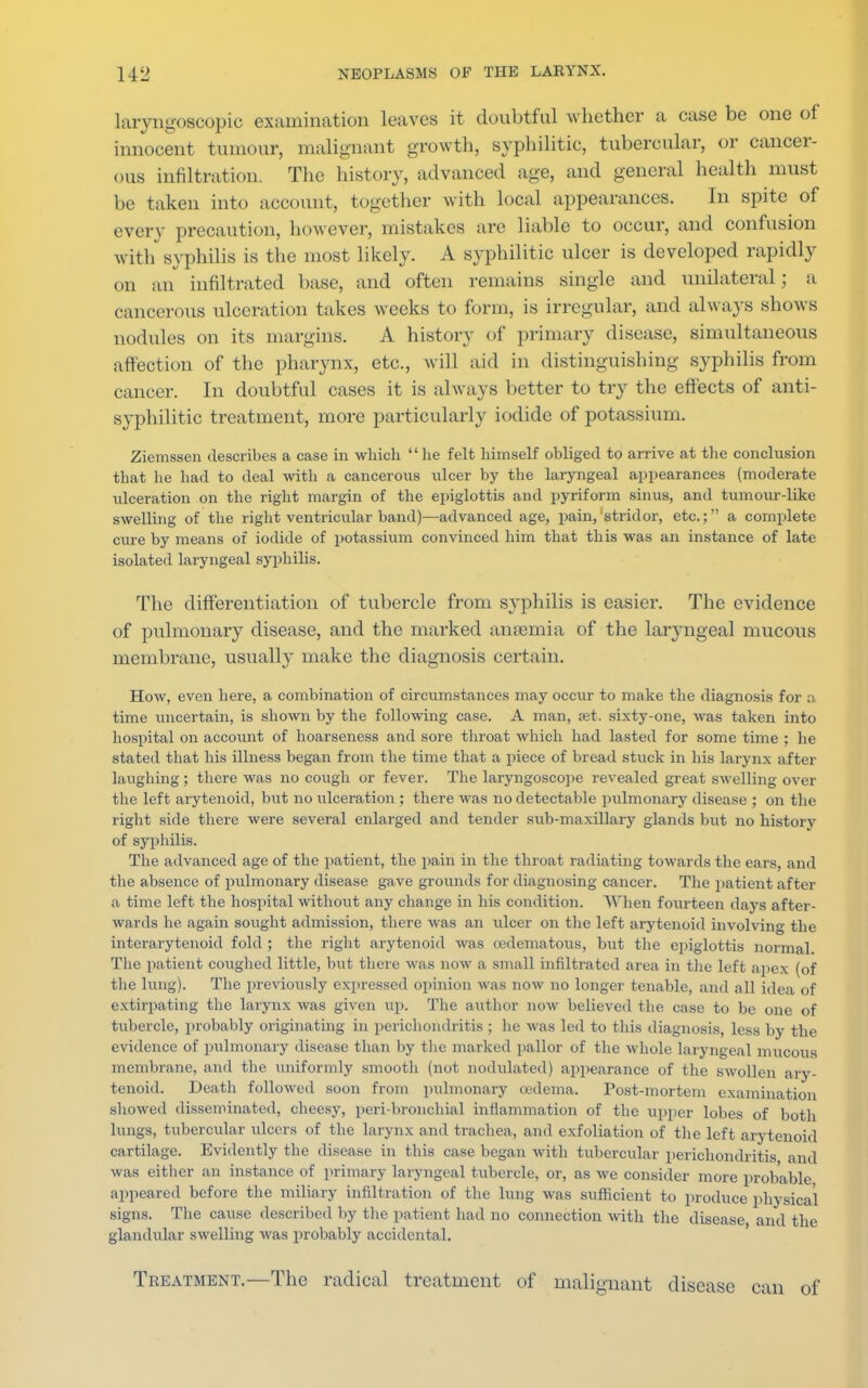 laryngoscopy examination loaves it doubtful whether a case be one of innocent tumour, malignant growth, syphilitic, tubercular, or cancer- ous infiltration. The history, advanced age, and general health must be taken into account, together with local appearances. In spite of every precaution, however, mistakes are liable to occur, and confusion with syphilis is the most likely. A syphilitic ulcer is developed rapidly on an infiltrated base, and often remains single and unilateral ; a cancerous ulceration takes weeks to form, is irregular, and always shows nodules on its margins. A history of primary disease, simultaneous affection of the pharynx, etc., will aid in distinguishing syphilis from cancer. In doubtful cases it is always better to try the effects of anti- syphilitic treatment, more particularly iodide of potassium. Ziemssen describes a case in which lie felt himself obliged to arrive at the conclusion that he had to deal with a cancerous ulcer by the laryngeal appearances (moderate ulceration on the right margin of the epiglottis and pyriform sinus, and tumour-like swelling of the right ventricular band)—advanced age, pain, stridor, etc.; a complete cure by means of iodide of potassium convinced him that this was an instance of late isolated laryngeal syphilis. The differentiation of tubercle from syphilis is easier. The evidence of pulmonary disease, and the marked amentia of the laryngeal mucous membrane, usually make the diagnosis certain. How, even here, a combination of circumstances may occur to make the diagnosis for a time uncertain, is shown by the following case. A man, set. sixty-one, was taken into hospital on account of hoarseness and sore throat which had lasted for some time ; he stated that his illness began from the time that a piece of bread stuck in his larynx after laughing ; there was no cough or fever. The laryngoscope revealed great swelling over the left arytenoid, but no ulceration ; there was no detectable pulmonary disease ; on the right side there were several enlarged and tender sub-maxillary glands but no history of syphilis. The advanced age of the patient, the pain in the throat radiating towards the ears, and the absence of pulmonary disease gave grounds for diagnosing cancer. The patient after a time left the hospital without any change in his condition. When fourteen days after- wards he again sought admission, there was an ulcer on the left arytenoid involving the i 11 tiiarytenoid fold; the right arytenoid was (edematous, but the epiglottis normal The patient coughed little, but there was now a small infiltrated area in the left apex (of the lung). The previously expressed opinion was now no longer tenable, and all idea of extirpating the larynx was given up. The author now believed the case to be one of tubercle, probably originating in perichondritis ; he was led to this diagnosis, less by the evidence of pulmonary disease than by the marked pallor of the whole laryngeal mucous membrane, and the uniformly smooth (not nodulated) appearance of the swollen ary- tenoid. Death followed soon from pulmonary oedema. Post-mortem examination showed disseminated, cheesy, peri-bronchial inflammation of the upper lobes of both lungs, tubercular ulcers of the larynx and trachea, and exfoliation of the left arytenoid cartilage. Evidently the disease in this case began with tubercular perichondritis and was either an instance of primary laryngeal tubercle, or, as we consider more probable appeared before the miliary infiltration of the lung was sufficient to produce physical signs. The cause described by the patient had no connection with the disease and the glandular swelling was probably accidental. Treatment.—The radical treatment of malignant disease can of