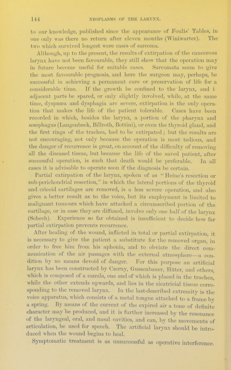 to our knowledge, published since the appearance of Foulis' Tables, in one only was there no return after eleven months (Winiwarter). The two which survived longest were cases of sarcoma. Although, up to the present, the results of extirpation of the cancerous larynx have not been favourable* they still show that the operation may in future become useful for suitable cases. Sarcomata seem to give the most favourable prognosis, and here the surgeon ma}', perhaps, be successful in achieving a permanent cure or preservation of life for a considerable time. If the growth be confined to the larynx, and i adjacent parts be spared, or only slightly involved, while, at the same time, dyspnoea and dysphagia are severe, extirpation is the onhr opera- tion that makes the life of the patient tolerable. Cases have been recorded in which, besides the larynx, a portion of the pharynx and oesophagus (Langenbeck, Billroth, Bottini), or even the thyroid gland, and the first rings of the trachea, had to be extirpated ; but the results are not encouraging, not only because the operation is most tedious, and the danger of recurrence is great, on account of the difficulty of removing all the diseased tissue, but because the life of the saved patient, after successful operation, is such that death would be preferable. In all cases it is advisable to operate soon if the diagnosis be certain. Partial extirpation of the larynx, spoken of as  Heine's resection or sub-perichondrial resection, in which the lateral portions of the thyroid and cricoid cartilages are removed, is a less severe operation, and also gives a better result as to the voice, but its employment is limited to malignant tumours which have attacked a circumscribed portion of the cartilage, or in case they are diffused, involve only one half of the larynx (Schcch). Experience so far obtained is insufficient to decide how far partial extirpation prevents recurrence. After healing of the wound, inflicted in total or partial extirpation, it is necessary to give the patient a substitute for the removed organ in order to free him from his aphonia, and to obviate the direct com- munication of the air passages with the external atmosphere a con- dition by no means devoid of danger. For this purpose an artificial larynx has been constructed by Czerny, Gussenbauer, Hiiter, and others which is composed of a canula, one end of which is placed in the trachea while the other extends upwards, and lies in the cicatricial tissue corre- sponding to the removed larynx. In the last-described extremity is the voice apparatus, which consists of a metal tongue attached to a frame bv a spring. By means of the current of the expired air a tone of definite character may be produced, and it is further increased by the resonance of the laryngeal, oral, and nasal cavities, and can, by the movements of articulation, be used for speech. The artificial larynx should be intro- duced when the wound begins to heal. Symptomatic treatment is as unsuccessful as operative interference.