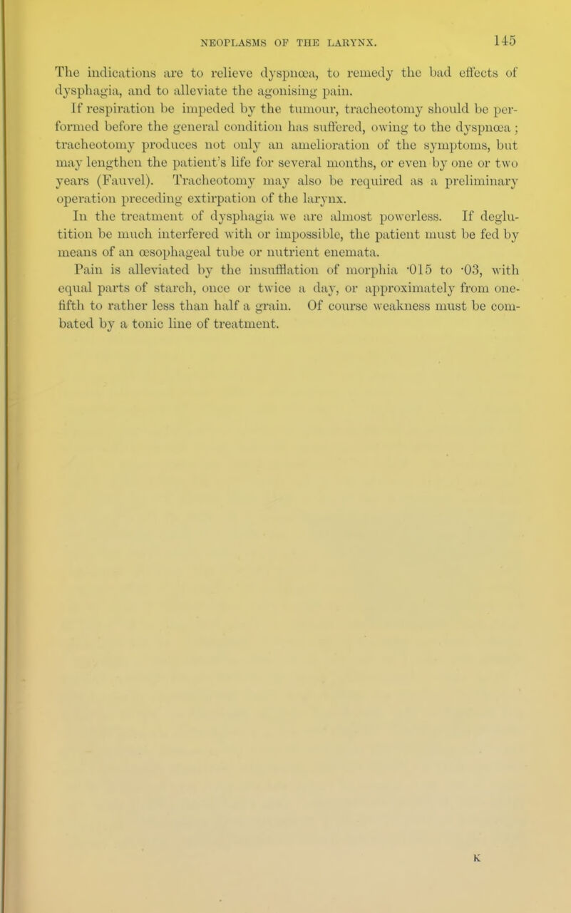 The indications are to relieve dyspnoea, to remedy the bad effects of dysphagia, and to alleviate the agonising' pain. If respiration be impeded by the tumour, tracheotomy should be per- formed before the general condition has suffered, owing to the dyspnoea; tracheotomy produces not only an amelioration of the symptoms, but may lengthen the patient's life for several months, or even by one or two years (Fauvel). Tracheotomy may also be required as a preliminary operation preceding extirpation of the larynx. In the treatment of dysphagia we are almost powerless. If deglu- tition be much interfered with or impossible, the patient must be fed by means of an oesophageal tube or nutrient enemata. Pain is alleviated by the insufflation of morphia 015 to -03, with equal parts of starch, once or twice a day, or approximately from one- fifth to rather less than half a grain. Of course weakness must be com- bated by a tonic line of treatment. K