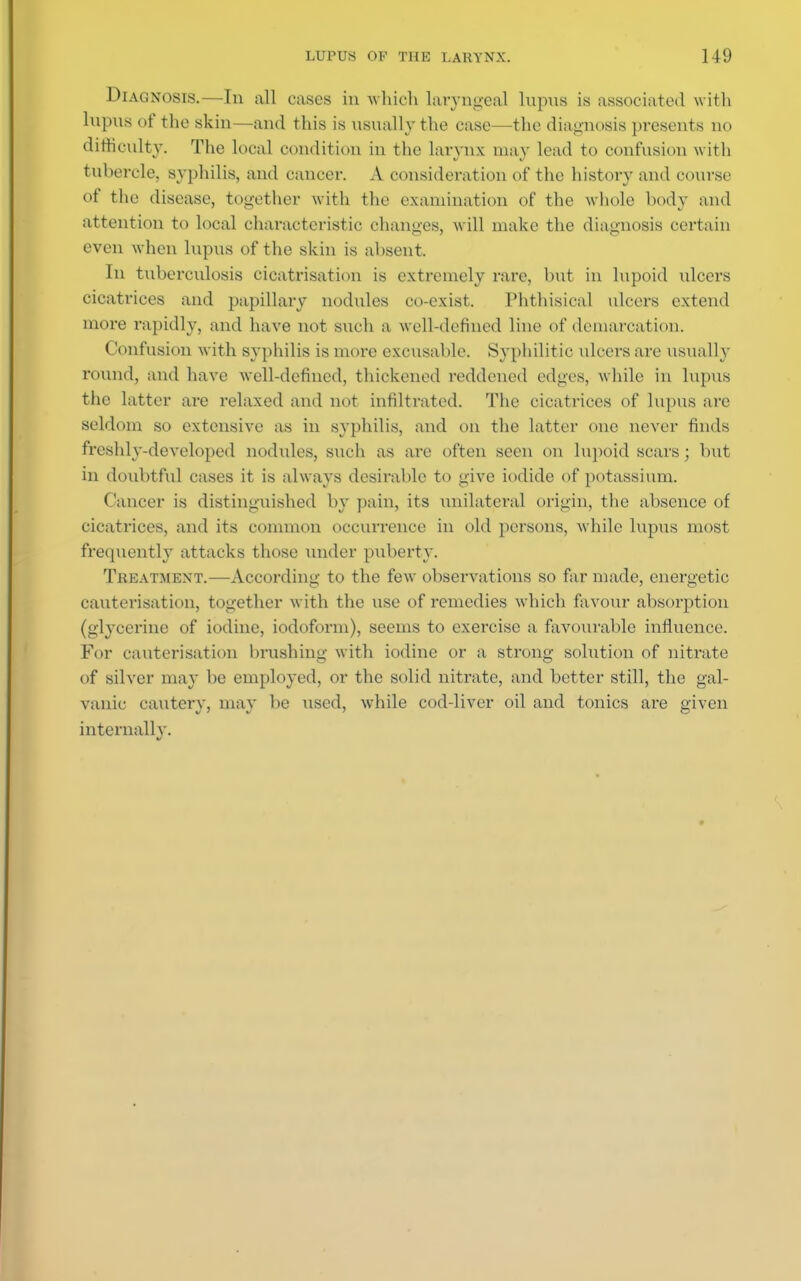 Diagnosis.—In all cases in which laryngeal lupus is associated with lupus of the skin—and this is usually the case—the diagnosis presents no difficulty. The local condition in the larynx may lead to confusion with tubercle, syphilis, and cancel-. A consideration of the history and course of the disease, together with the examination of the whole body and attention to local characteristic changes, will make the diagnosis certain even when lupus of the skin is absent, In tuberculosis cicatrisation is extremely rare, but in lupoid ulcers cicatrices and papillary nodules co-exist. Phthisical ulcers extend more rapidly, and have not such a well-defined line of demarcation. Confusion with syphilis is more excusable. Syphilitic ulcers are usually round, and have well-defined, thickened reddened edges, while in lupus the latter are relaxed and not infiltrated. The cicatrices of lupus are seldom so extensive as in syphilis, and on the latter one never finds freshly-developed nodules, such as are often seen on lupoid scars; but in doubtful cases it is always desirable to give iodide of potassium. Cancer is distinguished by pain, its unilateral origin, the absence of cicatrices, and its common occurrence in old persons, while lupus most frequently attacks those under puberty. Treatment.—According to the few observations so far made, energetic cauterisation, together with the use of remedies which favour absorption (glycerine of iodine, iodoform), seems to exercise a favourable influence. For cauterisation brushing with iodine or a strong solution of nitrate of silver may be employed, or the solid nitrate, and better still, the gal- vanic cautery, may be used, while cod-liver oil and tonics are given internally.