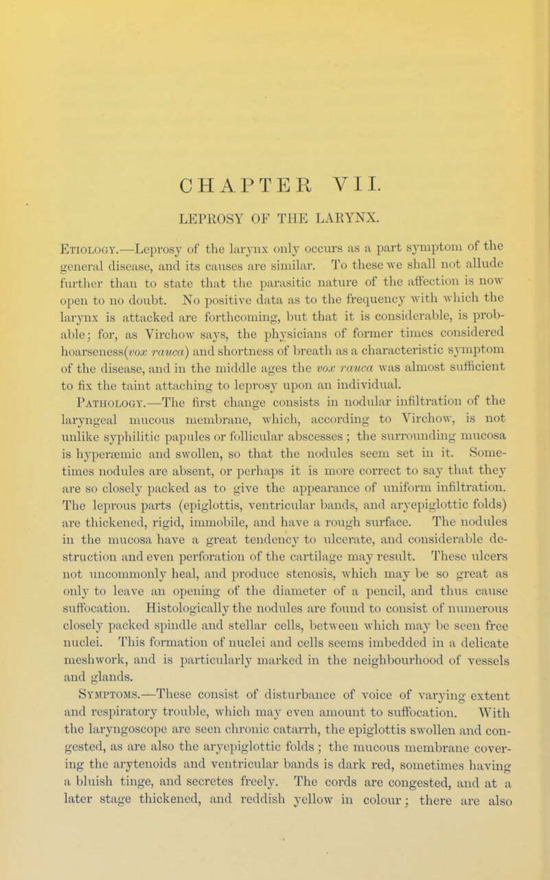 LEPROSY OF THE LARYNX. Etiology.—Leprosy of the larynx only occurs as a part symptom of the general disease, and its causes are similar. To these we shall not allnde further than to state that the parasitic nature of the affection is now- open to no doubt. No positive data as to the frequency with which the larynx is attacked are forthcoming, but that it is considerable, is prob- able; for, as Virchow says, the physicians of former times considered hoarseness(vo# rauca) and shortness of breath as a characteristic symptom of the disease, and in the middle ages the vox rauca was almost sufficient to fix the taint attaching to leprosy upon an individual. Pathology.—The first change consists in nodular infiltration of the laryngeal mucous membrane, which, according to Virchow, is not unlike syphilitic papules or follicular abscesses ; the surrounding mucosa is hvperamric and swollen, so that the nodules seem set in it, Some- times nodules are absent, or perhaps it is more correct to say that they are so closely packed as to give the appearance of uniform infiltration. The leprous parts (epiglottis, ventricular bands, and aryepiglottic folds) are thickened, rigid, immobile, and have a rough surface. The nodules in the mucosa have a great tendency to ulcerate, and considerable de- struction and even perforation of the cartilage may result. These ulcers not imcommonly heal, and produce stenosis, which may be so great as only to leave an opening of the diameter of a pencil, and thus cause suffocation. Histologically the nodules are found to consist of numerous closely packed spindle and stellar cells, between which may be seen free nuclei. This formation of nuclei and cells seems imbedded in a delicate meshwork, and is particularly marked in the neighbourhood of vessels and glands. Symptoms.—These consist of disturbance of voice of varying extent and respiratory trouble, which may even amount to suffocation. With the laryngoscope are seen chronic cataiTh, the epiglottis swollen and con- gested, as are also the aryepiglottic folds; the mucous membrane cover- ing the arytenoids and ventricular bands is dark red, sometimes having a bluish tinge, and secretes freely. The cords are congested, and at a later stage thickened, and reddish yellow in colour; there are also