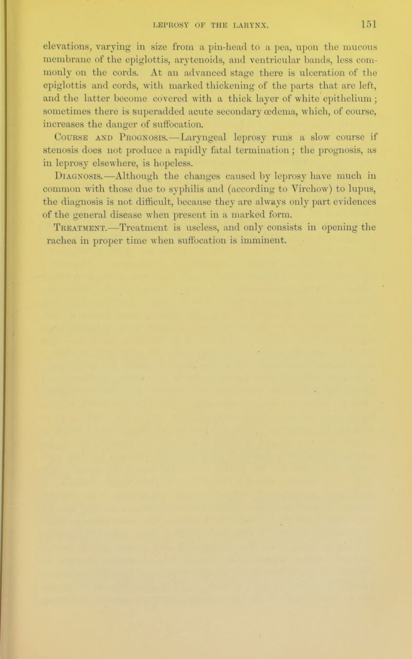 elevations, varying in size from a pin-head to a pea, upon the mucous membrane of the epiglottis, arytenoids, and ventricular bands, less com- monly on the cords. At an advanced stage there is ulceration of the epiglottis and cords, with marked thickening of the parts that are left, and the latter become covered with a thick Layer of white epithelium; sometimes there is superadded acute secondary oedema, which, of course, increases the danger of suffocation. Cour.se and Prognosis.—Laryngeal leprosy runs a slow course if stenosis does not produce a rapidly fatal termination; the prognosis, as in leprosy elsewhere, is hopeless. Diagnosis.—-Although the changes caused by leprosy have much in common with those due to syphilis and (according to Virchow) to lupus, the diagnosis is not difficult, because they are always only part evidences of the general disease when present in a marked form. Treatment.—-Treatment is useless, and only consists in opening the rachea in proper time when suffocation is imminent.
