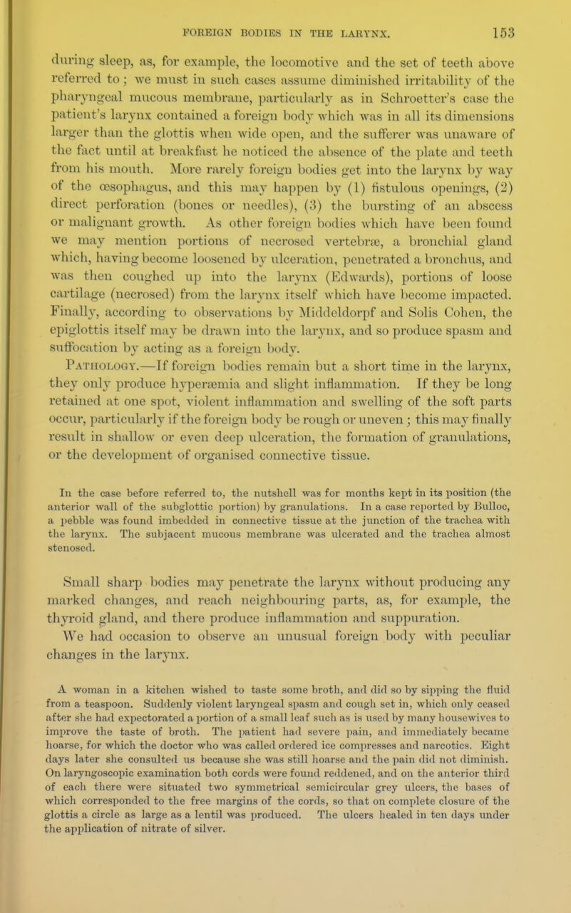 during sleep, as, for example, the locomotive and the set of teeth above referred to ; we must in such cases assume diminished irritability of the pharyngeal mucous membrane, particularly as in Schroetter's case the patient's larynx contained a foreign body which was in all its dimensions larger than the glottis when wide open, and the sufferer was unaware of the fact until at breakfast he noticed the absence of the plate and teeth from his mouth. More rarely foreign bodies get into the larynx by way of the oesophagus, and this may happen by (1) fistulous openings, (2) direct perforation (bones or needles), (3) the bursting of an abscess or malignant growth. As other foreign bodies which have been found we may mention portions of necrosed vertebras, a bronchial gland which, having become loosened by ulceration, penetrated a bronchus, and was then coughed up into the larynx (Edwards), portions of loose cartilage (necrosed) from the larynx itself which have become impacted. Finally, according to observations by Middcldorpf and Solis Cohen, the epiglottis itself may be drawn into the larynx, and so produce spasm and suffocation by acting as a foreign body. Pathology.—If foreign bodies remain but a short time in the larynx, they only produce hyperemia and slight inflammation. If they be long- retained at one spot, violent inflammation and swelling of the soft parts occur, particularly if the foreign body be rough or uneven ; this may finally result in shallow or even deep ulceration, the formation of granulations, or the development of organised connective tissue. In the case before referred to, the nutshell was for months kept in its position (the anterior wall of the subglottic portion) by granulations. In a case reported by Bulloc, a pebble was found imbedded in connective tissue at the junction of the trachea with the larynx. The subjacent mucous membrane was ulcerated and the trachea almost stenosed. Small sharp bodies may penetrate the larynx without producing any marked changes, and reach neighbouring parts, as, for example, the thyroid gland, and there produce inflammation and suppuration. We had occasion to observe an unusual foreign body with peculiar changes in the larynx. A woman in a kitchen wished to taste some broth, and did so by sipping the mud from a teaspoon. Suddenly violent laryngeal spasm and cough set in, which only ceased after she had expectorated a portion of a small leaf such as is used by many housewives to improve the taste of broth. The patient had severe pain, and immediately became hoarse, for which the doctor who was called ordered ice compresses and narcotics. Eight days later she consulted us because she was still hoarse and the pain did not diminish. On laryngoscopic examination botli cords were found reddened, and on the anterior third of each there were situated two symmetrical semicircular grey ulcers, the bases of which corresponded to the free margins of the cords, so that on complete closure of the glottis a circle as large as a lentil was produced. The ulcers healed In ten days under the application of nitrate of silver.