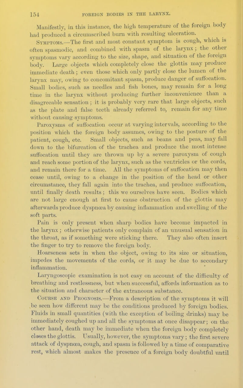 Manifestly, in this instance, the high temperature of the foreign body had produced a circumscribed burn with resulting ulceration. Symptoms.—The first and most constant symptom is cough, which is often spasmodic, and combined with spasm of the larynx; the other symptoms vary according to the size, shape, and situation of the foreign body. Large objects which completely close the glottis may produce immediate death ; even those which only partly close the lumen of the larynx may, owing to concomitant spasm, produce danger of suffocation. Small bodies, such as needles and fish bones, may remain for a long- time in the larynx without producing further inconvenience than a disagreeable sensation ; it is probably very rare that large objects, such as the plate and false teeth already referred to, remain for any time without causing symptoms. Paroxysms of suffocation occur at varying intervals, according to the position which the foreign body assumes, owing to the posture of the patient, cough, etc. Small objects, such as beans and peas, may fall down to the bifurcation of the trachea and produce the most intense suffocation until they are thrown up by a severe paroxysm of cough and reach some portion of the larynx, such as the ventricles or the cords, and remain there for a time. All the symptoms of suffocation may then cease until, owing to a change in the position of the head or other circumstance, they fall again into the trachea, and produce suffocation, until finally death results ; this we ourselves have seen. Bodies which are not large enough at first to cause obstruction of the glottis may afterwards produce dyspnoea by causing inflammation and sw elling of the soft parts. Pain is only present when sharp bodies have become impacted in the larynx ; otherwise patients only complain of an unusual sensation in the throat, as if something were sticking there. They also often insert the finger to try to remove the foreign body. Hoarseness sets in when the object, owing to its size or situation, impedes the movements of the cords, or it may be due to secondary inflammation. Laryngoscopic examination is not easy on account of the difficulty of breathing and restlessness, but when successful, affords information as to the situation and character of the extraneous substance. Course and Prognosis.—From a description of the symptoms it will ,be seen how different may be the conditions produced by foreign bodies. Fluids in small quantities (with the exception of boiling drinks) may be immediately coughed up and all the symptoms at once disappear; on the other hand, death may be immediate when the foreign body completely closes the glottis. Usually, however, the symptoms vary; the first severe attack of dyspnoea, cough, and spasm is followed by a time of comparative rest, which almost makes the presence of a foreign body doubtful until