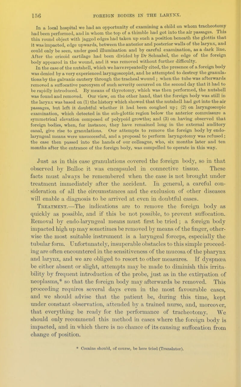 In a local hospital we had an opportunity of examining a child on whom tracheotomy had been performed, and in whom the top of a thimble had got into the air passages. This thin round object with jagged edges had taken up such a position beneath the glottis that it was impacted, edge upwards, between the anterior and posterior walls of the larynx, and could only be seen, under good illumination and by careful examination, as a dark line. After the cricoid cartilage had been divided by Dr Schnabel, the edge of the foreign body appeared in the wound, and it was removed without further difficulty. In the case of the nutshell, which we have repeatedly cited, the presence of a foreign body was denied by a very experienced laryngoscopist, and he attempted to destroy the granula- tions by the galvanic cautery through the tracheal wound ; when the tube was afterwards removed a suffocative paroxysm of such severity occurred on the second day that it had to be rapidly introduced. By means of thyrotomy, which was then performed, the nutshell was found and removed. Our view, on the other hand, that the foreign body was still in the larynx was based on (1) the history which showed that the nutshell had got into the air passages, but left it doubtful whether it had been coughed up; (2) on laryngoscopy examination, which detected in the sub-glottic region below the anterior commissure a symmetrical elevation composed of polypoid growths; and (3) on having observed that foreign bodies, when, for instance, they have remained long in the external auditory canal, give rise to granulations. Our attempts to remove the foreign body by endo- laryngeal means were unsuccessful, and a proposal to perform laryngotomy was refused ; the case then passed into the hands of our colleague, who, six months later and ten mouths after the entrance of the foreign body, was compelled to operate in this way. Just as in this case granulations covered the foreign body, so in that observed by Bulloc it was encapsuled in connective tissue. These facts must always be remembered when the case is not brought under treatment immediately after the accident. In general, a careful con- sideration of all the circumstances and the exclusion of other diseases will enable a diagnosis to be arrived at even in doubtful cases. Treatment.—The indications are to remove the foreign body as quickly as possible, and if this be not possible, to prevent suffocation. Removal by endo-laiyngeal means must first be tried ; a foreign body impacted high up may sometimes be removed by means of the finger, other- wise the most suitable instrument is a laryngeal forceps, especially the tubular form. Unfortunately, insuperable obstacles t< i this simple proceed- ing are often encountered in the sensitiveness of the mucosa of the pharynx and larynx, and we are obliged to resort to other measures. If dyspnoea be either absent or slight, attempts may be made to diminish this irrita- bility by frequent introduction of the probe, just as in the extirpation of neoplasms,* so that the foreign body may afterwards be removed. This proceeding requires several days even in the most favourable cases, and we should advise that the patient be, during this time, kept under constant observation, attended by a trained nurse, and, moreo-\er, that everything be ready for the performance of tracheotomy. We should only recommend this method in cases where the foreign body is impacted, and in which there is no chance of its causing suffocation from change of position. * Cocaine should, of course, be here tried (Translator).