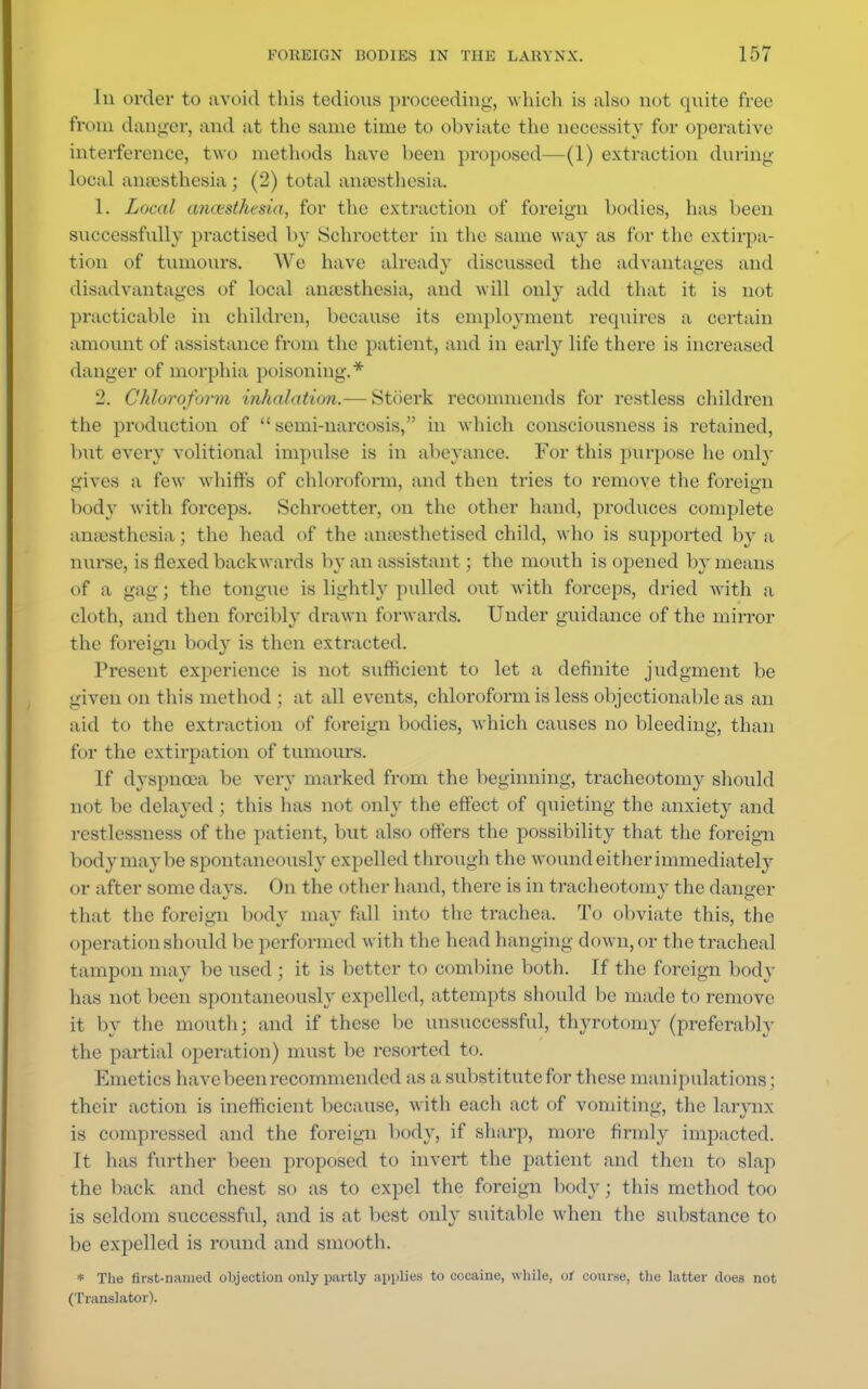 In order to avoid this tedious proceeding, which is also not quite free from danger, and at the same time to obviate the necessity for operative interference, two methods have been proposed—(1) extraction during local anaesthesia ; (2) total anaesthesia. 1. Local anaesthesia, for the extraction of foreign bodies, has been successfully practised by Sehroctter in the same way as for the extirpa- tion of tumours. We have already discussed the advantages and disadvantages of local anaesthesia, and will onl}' add that it is not practicable in children, because its employment requires a certain amount of assistance from the patient, and in early life there is increased danger of morphia poisoning.* 2. Chloroform inhalation.— Stoerk recommends for restless children the production of semi-narcosis, in which consciousness is retained, but every volitional impulse is in abeyance. For this purpose he only gives a few whiffs of chloroform, and then tries to remove the foreign body with forceps. Schroetter, on the other hand, produces complete anaesthesia; the head of the anaesthetised child, who is supported by a nurse, is flexed backwards by an assistant; the mouth is opened by means of a gag; the tongue is lightly pulled out with forceps, dried with a cloth, and then forcibly drawn forwards. Under guidance of the mirror the foreign body is then extracted. Present experience is not sufficient to let a definite judgment be given on this method ; at all events, chloroform is less objectionable as an aid to the extraction of foreign bodies, which causes no bleeding, than for the extirpation of tumours. If dyspnoea be very mai*ked from the beginning, tracheotomy should not be delayed ; this has not only the effect of quieting the anxiety and restlessness of the patient, but also offers the possibility that the foreign body may be spontaneously expelled through t he wound either immediately or after some clays. On the other hand, there is in tracheotomy the danger that the foreign body may fall into the trachea. To obviate this, the operation should be performed with the head hanging down, or the tracheal tampon may be used ; it is better to combine both. If the foreign body lias not been spontaneously expelled, attempts should be made to remove it by the mouth; and if these be unsuccessful, thyrotomy (preferably the partial operation) must be resorted to. Emetics have been recommended as a substitute for these manipulations; their action is inefficient because, with each act of vomiting, the larynx is compressed and the foreign body, if sharp, more firmly impacted. It has further been proposed to invert the patient and then to slap the back and chest so as to expel the foreign body ; this method too is seldom successful, and is at best only suitable when the substance to be expelled is round and smooth. * The first-named objection only partly applies to cocaine, while, of course, the latter does not