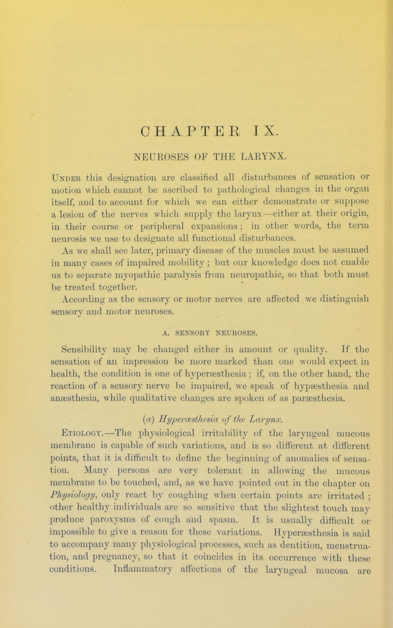 NEUROSES OF THE LARYNX. Under this designation are classified all disturbances of sensation or motion which cannot be ascribed to pathological changes in the organ itself, and to account for which we can either demonstrate or suppose a lesion of the nerves which supply the larynx—either at their origin, in their course or peripheral expansions; in other words, the term neurosis we use to designate all functional disturbances. As we shall see later, primary disease of the muscles must be assumed in many cases of impaired mobility; but our knowledge does not enable lis to separate myopathic paralysis from neuropathic, so that both must be treated together. According as the sensory or motor nerves are affected we distinguish sensory and motor neuroses. A. SENSORY NEUROSES. Sensibility may be changed either in amount or quality. If the sensation of an impression be more marked than one would expect in health, the condition is one of hypersesthesia ; if, on the other hand, the reaction of a sensory nerve be impaired, we speak of hypsesthesia and anaesthesia, while qualitative changes are spoken of as para;sthesia. (a) Hyperesthesia of the Larynx. Etiology.—The physiological irritability of the laryngeal mucous membrane is capable of such variations, and is so different at different points, that it is difficult to define the beginning of anomalies of sensa- tion. Many persons are very tolerant in allowing the mucous membrane to be touched, and, as we have pointed out in the chapter on Physiology, only react by coughing when certain points are irritated ; other healthy individuals are so sensitive that the slightest touch may produce paroxysms of cough and spasm. It is usually difficult or impossible to give a reason for these variations. Hyperesthesia is said to accompany many physiological processes, such as dentition, menstrua- tion, and pregnancy, so that it coincides in its occurrence with these conditions. Inflammatory affections of the laryngeal mucosa are