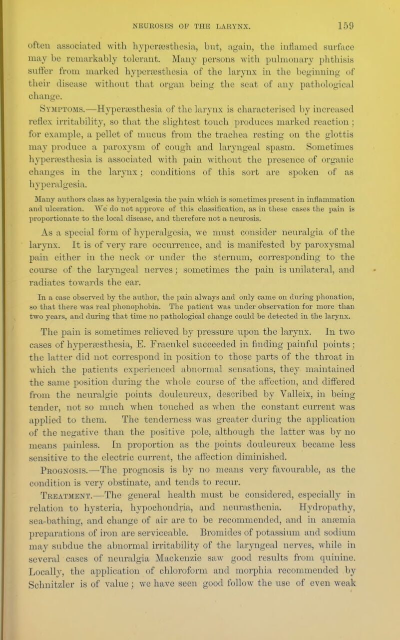 often associated with hyperesthesia, but, again, the inflamed surface may be remarkably tolerant. Many persons with pulmonary phthisis sutler from marked hyperesthesia of the larynx in the beginning of their disease without that organ being the seat of any pathological change. Symptoms.—Hyperesthesia of the larynx is characterised by increased reflex irritability, so that the slightest touch produces marked reaction ; for example, a pellet of mucus from the trachea resting on the glottis may produce a paroxysm of cough and laryngeal spasm. Sometimes hyperesthesia is associated with pain without the presence of organic changes in the larynx; conditions of this sort are spoken of as hyperalgesia. Many authors class as hyperalgesia the pain which is sometimes present in inflammation and ulceration. We do not approve of this classification, as in these cases the pain is proportionate to the local disease, and therefore not a neurosis. As a special form of hyperalgesia, we must consider neuralgia of the larynx. It is of very rare occurrence, and is manifested by paroxysmal pain either in the neck or under the sternum, corresponding to the course of the laryngeal nerves; sometimes the pain is unilateral, and radiates towards the ear. In a case observed by the author, the pain always and only came on during phonation, so that there was real phonophobia. The patient was under observation for more than two years, and during that time no pathological change could be detected in the larynx. The pain is sometimes relieved by pressure upon the larynx. In two cases of hyperesthesia, E. Fraenkel succeeded in finding painful points ; the latter did not correspond in position to those parts of the throat in which the patients experienced abnormal sensations, they maintained the same position during the whole course of the affection, and differed from the neuralgic points douloureux, described by Valleix, in being- tender, not so much when touched as when the constant current was applied to them. The tenderness was greater during the application of the negative than the positive pole, although the latter was by no means painless. In proportion as the points douloureux became less sensitive to the electric current, the affection diminished. Prognosis.—The prognosis is by no means very favourable, as the condition is very obstinate, and tends to recur. Treatment.—The general health must be considered, especially in relation to hysteria, hypochondria, and neurasthenia. Hydropathy, sea-bathing, and change of air are to be recommended, and in anemia preparations of iron are serviceable. Bromides of potassium and sodium may subdue the abnormal irritability of the laryngeal nerves, while in several cases of neuralgia Mackenzie saw good results from quinine. Locally, the application of chloroform and morphia recommended by Schnitzler is of value ; we have seen good follow the use of even weak