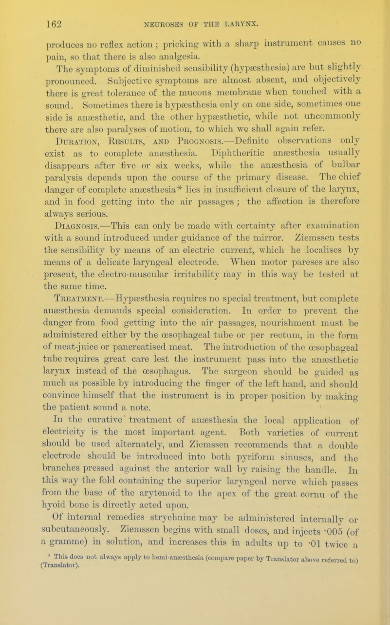 produces no reflex action ; pricking with a sharp instrument causes no pain, so that there is also analgesia. The symptoms of diminished sensibility (hypsesthesia) are but slightly pronounced. Subjective symptoms are almost absent, and objectively there is great tolerance of the mucous membrane when touched with a sound. Sometimes there is hypsesthesia only on one side, sometimes one side is anaesthetic, and the other hypsesthetic, while not uncommonly there are also paralyses of motion, to which we shall again refer. Duration, Results, and Prognosis.—Definite observations only exist as to complete anaesthesia. Diphtheritic anaesthesia usually disappears after five or six weeks, while the anaesthesia of bulbar paralysis depends upon the course of the primary disease. The chief danger of complete anaesthesia* lies in insufficient closure of the larynx, and in food getting into the air passages ; the affection is therefore always serious. Diagnosis.—This can only be made with certainty after examination with a sound introduced under guidance of the mirror. Ziemssen tests the sensibility by means of an electric current, which he localises by means of a delicate laryngeal electrode. When motor pareses are also present, the electro-muscular irritability may in this way be tested at the same time. Treatment.—Hypsesthesia requires no special treatment, but complete anaesthesia demands special consideration. In order to prevent the danger from food getting into the air passages, nourishment must be administered either by the oesophageal tube or per rectum, in the form of meat-juice or pancreatised meat. The introduction of the oesophageal tube requires great care lest the instrument pass into the anaesthetic larynx instead of the oesophagus. The surgeon should be guided as much as possible by introducing the finger of the left hand, and should convince himself that the instrument is in proper position by making the patient sound a note. In the curative' treatment of anaesthesia the local application of electricity is the most important agent. Both varieties of current should be used alternately, and Ziemssen recommends that a double electrode should be introduced into both pyriform sinuses, and the branches pressed against the anterior wall by raising the handle. In this way the fold containing the superior laryngeal nerve which passes from the base of the arytenoid to the apex of the great cornu of the hyoid bone is directly acted upon. Of internal remedies strychnine may be administered internally or subcutaneously. Ziemssen begins with small doses, and injects 005 (of a gramme) in solution, and increases this in adults up to -01 twice a ■ This does not always apply to hemi-anaesthesia (compare paper by Translator above referred to) (Translator).