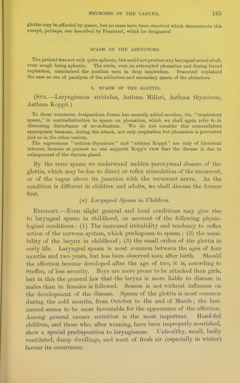 glottis may be affected by spasm, but no cases have been observed which demonstrate this except, perhaps, one described by Fraentzel, which he designated SPASM OF THE ABDUCTORS. The patient was not only quite aphonic, but could not produce any laryngeal sound at all, even cough being aphonic. The cords, even on attempted phonation and during forced expiration, maintained the position seen in deep inspiration. Fraentzel explained the case as one of paralysis of the adductors and secondary spasm of the abductors. I. SPASM OF THE GLOTTIS. (Syn.—Laryngismus stridulus, Asthma Millari, Asthma thymicum, Asthma Koppii.) To these numerous designations Jurasz has recently added another, viz. respiratory spasm, in contradistinction to spasm on phonation, which we shall again refer to in discussing disturbance of co-ordination. We do not consider this nomenclature appropriate because, during the attack, not only respiration but phonation is prevented just as in the other variety. The expressions asthma thymicum and-asthma Koppii are only of historical interest, because at present no one supports Kopp'a view that the disease is due to enlargement of the thymus gland. By the term spasm we understand sudden paroxysmal closure of the glottis, which may he due to direct or reflex stimulation of the recurrent, or of the vagus above its junction with the recurrent nerve. As the condition is different in children and adults, we shall discuss the former first. (a) Laryngeal Spasm in Children. Etiology.—Even slight general and local conditions may give rise to laryngeal spasm in childhood, on account of the following physio- logical conditions: (1) The increased irritability and tendency to reflex action of the nervous system, which predisposes to spasm; (2) the sensi- bility of the larynx in childhood ; (3) the small orifice of the glottis in early life. Laryngeal spasm is most common between the ages of four months and two years, but has been observed soon after birth. Should the affection become developed after the age of two, it is, according to Steffen, of less severity. Boys are more prone to be attacked than girls, but in this the general law that the larynx is more liable to disease in males than in females is followed. Season is not without influence on the development of the disease. Spasm of the glottis is most common during the cold months, from October to the end of March ; the last- named seems to be most favourable for the appearance of the affection. Anion-' general causes nutrition is the most important. Hand-ted children, and those who, after weaning, have been improperly nourished, show a special predisposition to laryngismus. Unhealthy, small, badly ventilated, damp dwellings, and want of fresh air (especially in winter) favour its occurrence.