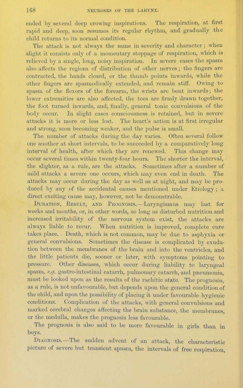ended by several deep crowing inspirations. The respiration, at first rapid and deep, soon resumes its regular rhythm, and gradually the child returns to its normal condition. The attack is not always the same in severity and character; when slight it consists only of a momentary stoppage of respiration, which is relieved by a single, long, noisy inspiration. In severe cases the spasm also affects the regions of distribution of other nerves; the fingers are contracted, the hands closed, or the thumb points inwards, while the other fingers are spasmodically extended, and remain stiff'. Owing to spasm of the flexors of the forearm, the wrists are bent inwards; the lower extremities are also affected, the toes are firmly drawn together, the foot turned inwards, and, finally, general tonic convulsions of the body occur. In slight cases consciousness is retained, but in severe attacks it is more or less lost. The heart's action is at first irregular and strong, soon becoming weaker, and the pulse is small. The number of attacks during the day varies. Often several follow one another at short intervals, to be succeeded by a comparatively long interval of health, after which they are renewed. This change may occur several times within twenty-four hours. The shorter the interval, the slighter, as a rule, are the attacks. Sometimes after a number of mild attacks a severe one occurs, which may even end in death. The attacks may occur during the day as well as at night, and may be pro- duced by any of the accidental causes mentioned under Etiology ; a direct exciting cause may, however, not be demonstrable. Duration, Result, and Prognosis.—Laryngismus may last for weeks and months, or, in other words, so long as disturbed nutrition and increased irritability of the nervous system exist, the attacks are always liable to recur. When nutrition is improved, complete cure takes place. Death, which is not common, may be due to asphyxia or general convulsions. Sometimes the disease is complicated by exuda- tion between the membranes of the brain and into the ventricles, and the little patients die, sooner or later, with symptoms pointing to pressure. Other diseases, which occur during liability to laryngeal spasm, e.g. gastro-intestinal catarrh, pulmonary catarrh, and pneumonia, must be looked upon as the results of the rachitic state. The prognosis, as a rule, is not unfavourable, but depends upon the general condition of the child, and upon the possibility of placing it under favourable hygienic conditions. Complication of the attacks, with general convulsions and marked cerebral changes affecting the brain substance, the membranes, or the medulla, makes the prognosis less favourable. The prognosis is also said to be more favourable in girls than in boys. Diagnosis.—The sudden advent of an attack, the characteristic picture of severe but transient apnoea, the intervals of free respiration,