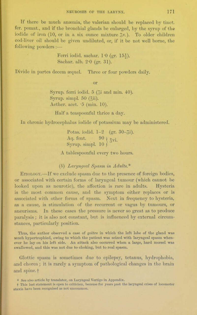 If there be much anannia, the valerian should be replaced by tinct. fer. pomat., and if the bronchial glands be enlarged, by the syrup of the iodide of iron (10, or in a six ounce mixture ~,v.). To older children cod-liver oil should be given undiluted, or, if it be not well borne, the following powders :— Ferri iodid. sachar. 1*0 (gr. 151). Sachar. alb. 2-0 (gr. 31). Divide in partes decern sequel. Three or four powders daily. or Syrup, ferri iodid. 5 (3i and min. 40). Syrup, simpl. 50 (fjii). Aether, acet. 5 (min. 10). Half a teaspoonful thrice a day. In chronic hydrocephalus iodide of potassium may be administered. Potas. iodid. 1-2 (gr. 30-~;i). Aq. font. 90 | zyj Syrup, simpl. 10 ) A tablespoonful every two hours. (l>) Laryngeal Spasm in Adults.* Etiology.—If we exclude spasm due to the presence of foreign bodies, or associated with certain forms of laryngeal tumour (which cannot be looked upon as neurotic), the affection is rare in adnlts. Hysteria is the most common cause, and the symptom either replaces or is associated with other forms of spasm. Next in frequency to hysteria, as a cause, is stimulation of the recurrent or vagus by tumours, or aneurisms. In these cases the pressure is never so great as to produce paralysis; it is also not constant, but is influenced by external circum- stances, particularly position. Tims, the author observed a case of goitre in which the left lobe of the gland was much hypertrophieil, owing to which the patient was seized with laryngeal spasm when- ever he lay on his left side. An attack also occurred when a large, hard morsel was swallowed, and this was not due to choking, but to real spasm. Glottic spasm is sometimes due to epilepsy, tetanus, hydrophobia, and chorea; it is rarely a symptom of pathological changes in the brain and spine, f * See also article by translator, on Laryngeal Vertigo in Appendix. f This last statement is open to criticism, because for years past the laryngeal crises of locomotor ataxia have been recognised as not uncommon.