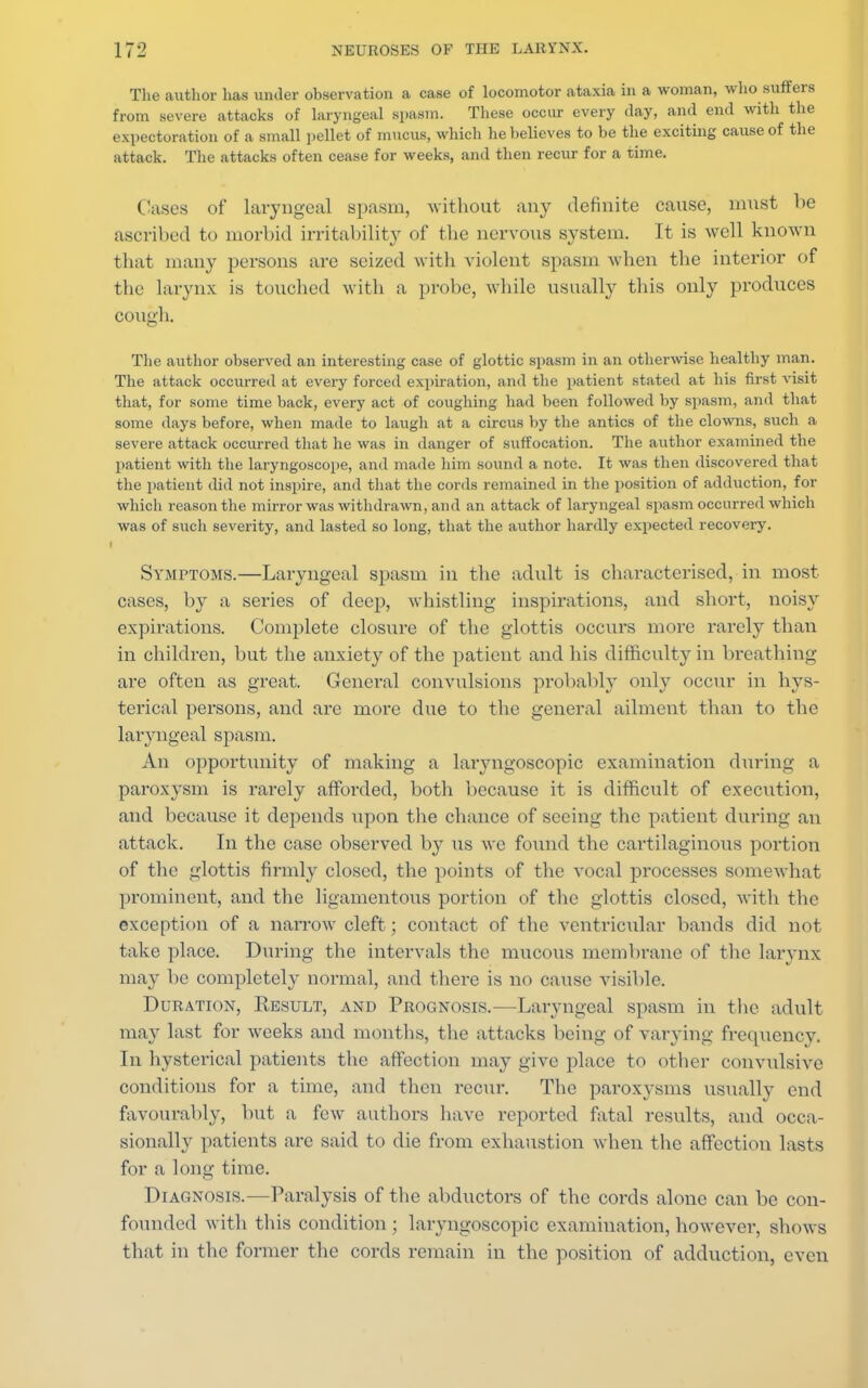 The author has under observation a case of locomotor ataxia in a woman, who suffers from severe attacks of laryngeal spasm. These occur every day, and end with the expectoration of a small pellet of mucus, which he believes to be the exciting cause of the attack. The attacks often cease for weeks, and then recur for a time. Cases of laryngeal spasm, without any definite cause, must lie ascribed to morbid irritability of the nervous system. It is well known that many persons are seized with violent spasm when the interior of the larynx is touched with a probe, while usually this only produces cough. The author observed an interesting case of glottic spasm in an otherwise healthy man. The attack occurred at every forced expiration, and the patient stated at his first visit that, for some time back, every act of coughing had been followed by spasm, and that some days before, when made to laugh at a circus by the antics of the clowns, such a severe attack occurred that he was in danger of suffocation. The author examined the patient with the laryngoscope, and made him sound a note. It was then discovered that the patient did not inspire, and that the cords remained in the position of adduction, for which reason the mirror was withdrawn, and an attack of laryngeal spasm occurred which was of such severity, and lasted so long, that the author hardly expected recovery. Symptoms.—Laryngeal spasm in the adult is characterised, in most cases, by a series of deep, whistling inspirations, and short, noisy expirations. Complete closure of the glottis occurs more rarely than in children, but the anxiety of the patient and his difficulty in breathing are often as great. General convulsions probably only occur in hys- terical persons, and are more due to the general ailment than to the laryngeal spasm. An opportunity of making a laryngoscopic examination during a paroxysm is rarely afforded, both because it is difficult of execution, and because it depends upon the chance of seeing the patient during an attack. In the case observed by us we found the cartilaginous portion of the glottis firmly closed, the points of the vocal processes somewhat prominent, and the ligamentous portion of the glottis closed, with the exception of a narrow cleft; contact of the ventricular bands did not take place. During the intervals the mucous membrane of the larynx may be completely normal, and there is no cause visible. Duration, Result, and Prognosis.—Laryngeal spasm in the adult may last for weeks and months, the attacks being of varying frequency. In hysterical patients the affection may give place to other convulsive conditions for a time, and then recur. The paroxysms usually end favourably, but a few authors have reported fatal results, and occa- sionally patients are said to die from exhaustion when the affection lasts for a long time. Diagnosis.—Paralysis of the abductors of the cords alone can be con- founded with this condition ; laryngoscopic examination, however, shows that in the former the cords remain in the position of adduction, even