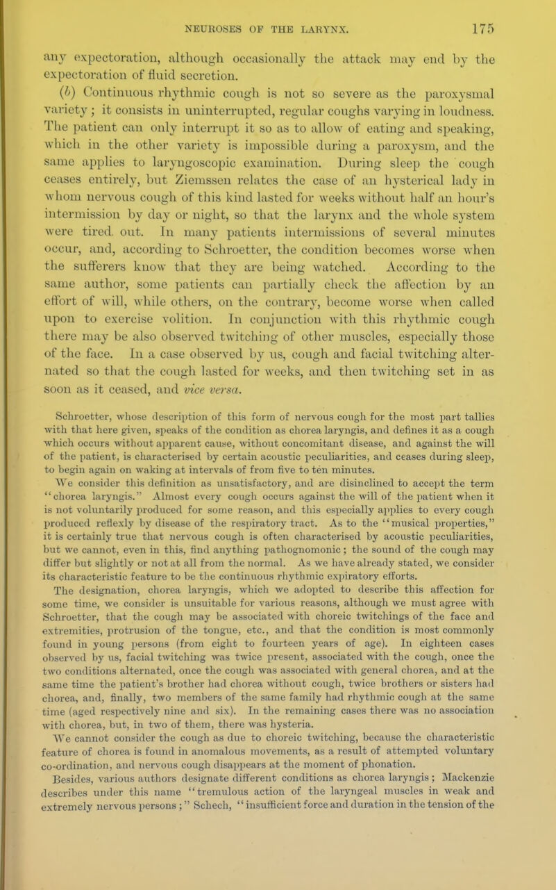 any expectoration, although occasionally the attack may end by the expectoration of fluid secretion. (f>) Continuous rhythmic cough is not so severe as the paroxysmal variety ; it consists in uninterrupted, regular coughs varying in loudness. The patient can only interrupt it so as to allow of eating and speaking, which in the other variety is impossible during a paroxysm, and the same applies to laryngoscopic examination. During sleep the cough ceases entirely, but Ziemssen relates the case of an hysterical lady in whom nervous cough of this kind lasted for weeks without half an hour's intermission by day or night, so that the larynx and the whole system were tired, out. In many patients intermissions of several minutes occur, and, according to Schroetter, the condition becomes worse when the sufferers know that they are being watched. According to the same author, some patients can partially check the affection by an effort of will, while others, on the contrary, become worse when called upon to exercise volition. In conjunction with this rhythmic cough there may be also observed twitching of other muscles, especially those of the face. In a case observed by us, cough and facial twitching alter- nated so that the cough lasted for weeks, and then twitching set in as soon as it ceased, and vice versa. Schroetter, whose description of this form of nervous cough for the most part tallies with that here given, speaks of the condition as chorea laryngis, and defines it as a cough which occurs without apparent cause, without concomitant disease, and against the will of the patient, is characterised by certain acoustic peculiarities, and ceases during sleep, to begin again on waking at intervals of from five to ten minutes. We consider this definition as unsatisfactory, and are disinclined to accept the term chorea laryngis. Almost every cough occurs against the will of the patient when it is not voluntarily produced for some reason, and this especially applies to every cough produced refiexly by disease of the respiratory tract. As to the musical properties, it is certainly true that nervous cough is often characterised by acoustic peculiarities, but we cannot, even in this, find anything pathognomonic; the sound of the cough may differ but slightly or not at all from the normal. As we have already stated, we consider its characteristic feature to be the continuous rhythmic expiratory efforts. The designation, chorea laryngis, which we adopted to describe this affection for some time, we consider is unsuitable for various reasons, although we must agree with Schroetter, that the cough may be associated with choreic twitchings of the face and extremities, protrusion of the tongue, etc., and that the condition is most commonly found in young persons (from eight to fourteen years of age). In eighteen cases observed by us, facial twitching was twice present, associated with the cough, once the two conditions alternated, once the cough was associated with general chorea, and at the same time the patient's brother had chorea without cough, twice brothers or sisters had chorea, and, finally, two members of the same family had rhythmic cough at the same time (aged respectively nine and six). In the remaining cases there was no association with chorea, but, in two of them, there was hysteria. We cannot consider the cough as due to choreic twitching, because the characteristic feature of chorea is found in anomalous movements, as a result of attempted voluntary co-ordination, and nervous cough disappears at the moment of phonation. Besides, various authors designate different conditions as chorea laryngis ; Mackenzie describes under this name tremulous action of the laryngeal muscles in weak and extremely nervous persons ; Schech,  insufficient force and duration in the tension of the