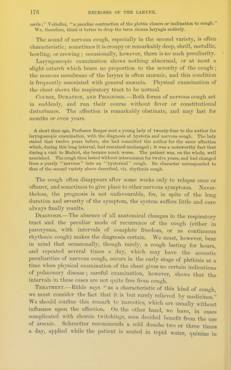 cords; Voltolini, a peculiar contraction of the glottis closers or inclination to cough. We, therefore, think it better to drop the term chorea, laryngis entirely. The sound of nervous cough, especially in the second variety, is often characteristic; sometimes it is croupy or remarkably deep, shrill, metallic, howling-, or crowing; occasionally, however, there is no such peculiarity. Laryngoscopic examination shows nothing abnormal, or at most a slight catarrh which boars no proportion to the severity of the cough : the mucous membrane of the larynx is often ansemic, and this condition is frequently assooiated with general anaemia. Physical examination of the chest shows the respiratory tract to be normal. Course, Duration, and Prognosis.—Both forms of nervous cough set in suddenly, and run their course without fever or constitutional disturbance. The affection is remarkably obstinate, and may last for months or even years. A short time ago. Professor Berger sent a young lady of twenty-four to the author for laryngoscopic examination, with the diagnosis of hysteria and nervous cough. The lady stated that twelve years before, she had consulted the author for the same affection which, during this long interval, had remained unchanged ; it was a noteworthy fact that during a visit to Madrid, she became much worse. The patient was, on the whole, well nourished. The cough thus lasted without intermission for twelve years, and had changed from a purely nervous into an hysterical cough. Its character corresponded to that of the second variety above described, viz. rhythmic cough. The cough often disappears after some weeks only to relapse once or oftener, and sometimes to give place to other nervous symptoms. Never- theless, the prognosis is not unfavourable, for, in spite of the long duration and severity of the symptom, the system suffers little and cure always finally results. Diagnosis.—The absence of all anatomical changes in the respiratory tract and the peculiar mode of recurrence of the cough (either in paroxysms, with intervals of complete freedom, or as continuous rhythmic cough) makes the diagnosis certain. We must, however bear in mind that occasionally, though rarely, a cough lasting for hours and repeated several times a day, which may have the acoustic peculiarities of nervous cough, occurs in the early stage of phthisis at a time when physical examination of the chest gives no certain indications of pulmonary disease; careful examination, however, shows that the intervals in these cases are not quite free from cough. Treatment.—Riihle says  as a characteristic of this kind of cough we must consider the fact that it is but rarely relieved by medicines. We should confine this remark to narcotics, which are usually without influence upon the affection. On the other hand, we have, in ease, complicated with choreic twitchings, seen decided benefit from the use of arsenic. Schroetter recommends a cold douche two or three times a day, applied while the patient is seated in tepid water, quinine in