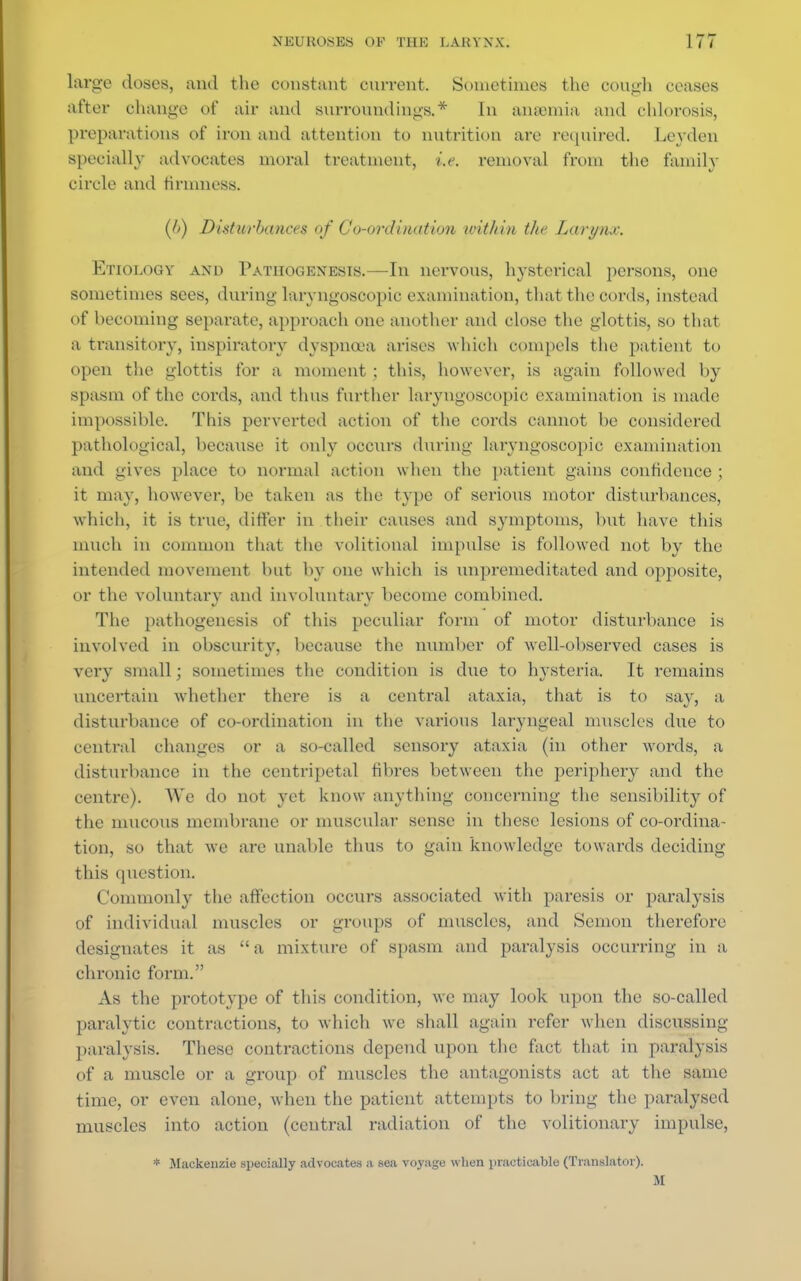 large doses, and the constant current. Sometimes the OOUgh ceases after change of air and surroundings.* In anaemia and chlorosis, preparations of iron and attention to nutrition are required. Leydcn specially advocates moral treatment, i.e. removal from the family circle and firmness. (6) Disturbances of Co-ordination within the Larynx. Etiology and Pathogenesis.—In nervons, hysterical persons, one sometimes sees, during larvngoscopic examination, that the cords, instead of becoming separate, approach one another and close the glottis, so that a transitory, inspiratory dyspnoea arises which compels the patient to open the glottis for a moment ; this, however, is again followed by spasm of the cords, and thus further larvngoscopic examination is made impossible. This perverted action of the cords cannot be considered pathological, because it only occurs during larvngoscopic examination and gives place to normal action when the patient gains confidence ; it may, however, be taken as the type of serious motor disturbances, •which, it is true, differ in their causes and symptoms, but have this much in common that the volitional impulse is followed not by the intended movement but by one which is unpremeditated and opposite, or the voluntary and involuntary become combined. The pathogenesis of this peculiar form of motor disturbance is involved in obscurity, because the number of well-observed cases is very small; sometimes the condition is due to hysteria. It remains uncertain whether there is a central ataxia, that is to say, a disturbance of co-ordination in the various laryngeal muscles due to central changes or a so-called sensory ataxia (in other words, a disturbance in the centripetal fibres between the periphery and the centre). We do not yet know anything concerning the sensibility of the mucous membrane or muscular sense in these lesions of co-ordina- tion, so that we are unable thus to gain knowledge towards deciding this question. Commonly the affection occurs associated with paresis or paralysis of individual muscles or groups of muscles, and Semon therefore designates it as  a mixture of spasm and paralysis occurring in a chronic form. As the prototype of this condition, we may look upon the so-called paralytic contractions, to which we shall again refer when discussing paralysis. These contractions depend upon the fact that in paralysis of a muscle or a group of muscles the antagonists act at the same time, or even alone, when the patient attempts to bring the paralysed muscles into action (central radiation of the volitionary impulse, * Mackenzie specially advocates a sea voyage when practicable (Translator). u