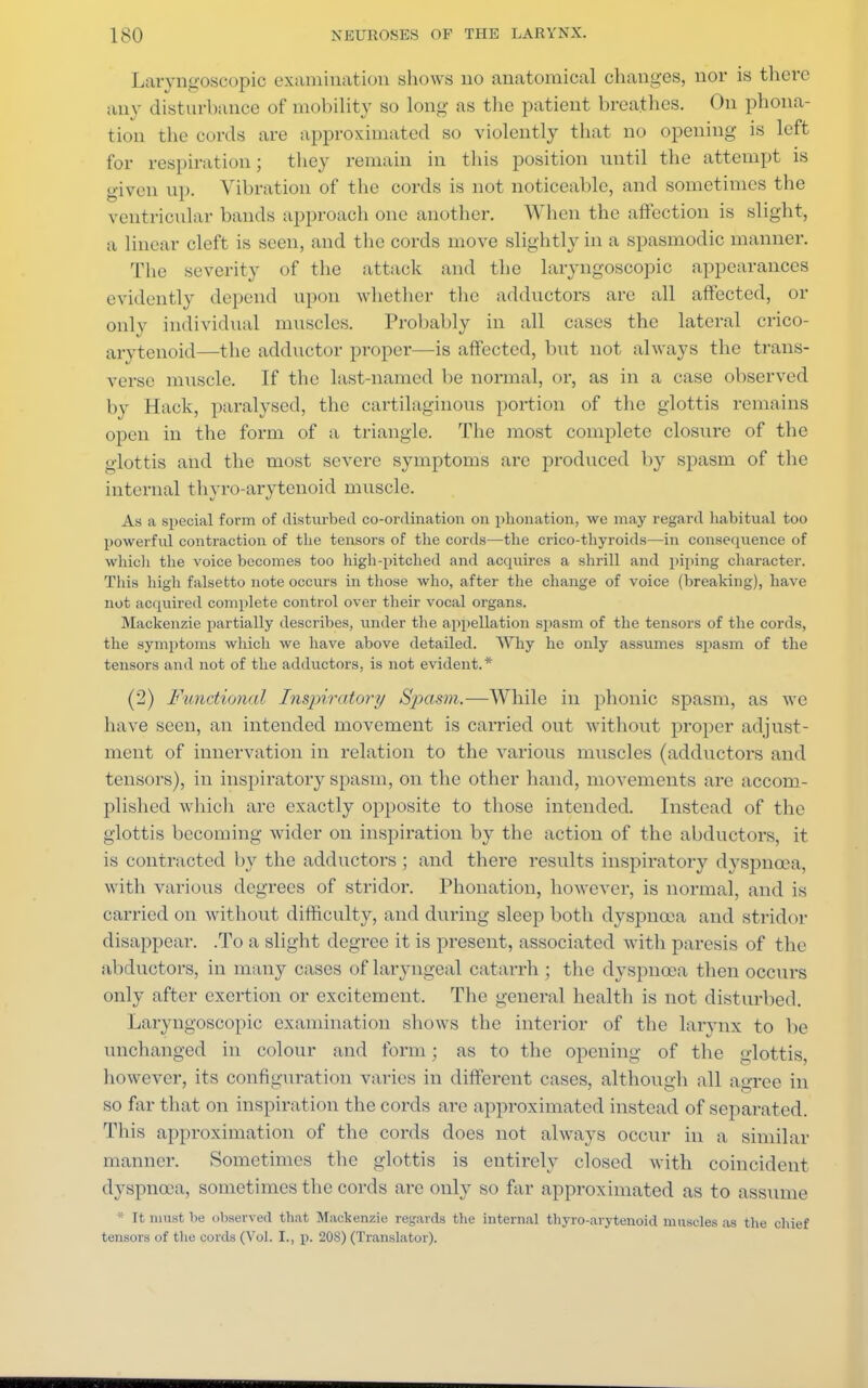 Laryngosoopio examination shows uo anatomical changes, nor is there any disturbance of mobility so long as the patient breathes. On phona- tion the cords are approximated so violently that no opening is left for respiration; they remain in this position until the attempt is given ii]). Vibration of the cords is not noticeable, and sometimes the ventricular bands approach one another. When the affection is slight, a linear cleft is seen, and the cords move slightly in a spasmodic manner. The severity of the attack and the laryngoscopic appearances evidently depend upon whether the adductors are all affected, or only individual muscles. Probably in all cases the lateral crico- arytenoid—the adductor proper—is affected, but not always the trans- verse muscle. If the last-named be normal, or, as in a case observed by Hack, paralysed, the cartilaginous portion of the glottis remains open in the form of a triangle. The most complete closure of the glottis and the most severe symptoms are produced by spasm of the internal thyro-arytenoid muscle. As a special form of disturbed co-ordination on phonation, we may regard habitual too powerful contraction of the tensors of the cords—the crico-thyroids—in consequence of which the voice becomes too high-pitched and acquires a shrill and piping character. This high falsetto note occurs in those who, after the change of voice (breaking), have not acquired complete control over their vocal organs. Mackenzie partially describes, under the appellation spasm of the tensors of the cords, the symptoms which we have above detailed. Why he only assumes spasm of the tensors and not of the adductors, is not evident.* (2) Functional Inspiratory Spasm.—While in phonic spasm, as we have seen, an intended movement is carried out without proper adjust- ment of innervation in relation to the various muscles (adductors and tensors), in inspiratory spasm, on the other hand, movements are accom- plished which are exactly opposite to those intended. Instead of the glottis becoming wider on inspiration by the action of the abductors, it is contracted by the adductors ; and there results inspiratory dyspncea, with various degrees of stridor. Phonation, however, is normal, and is carried on without difficulty, and during sleep both dyspnoea and stridor disappear. .To a slight degree it is present, associated with paresis of the abductors, in many cases of laryngeal catarrh ; the dyspnoea then occurs only after exertion or excitement. The general health is not disturbed. Laryngoscopic examination shows the interior of the larynx to be unchanged in colour and form; as to the opening of the glottis, however, its configuration varies in different cases, although all agree in so far that on inspiration the cords are approximated instead of separated. This approximation of the cords does not always occur in a similar manner. Sometimes the glottis is entirely closed with coincident dyspnoea, sometimes the cords ai-e only so far approximated as to assume * It must be observed that Mackenzie regards the internal thyro-arytenoid muscles as the chief tensors of the cords (Vol. I., p. 20S) (Translator).