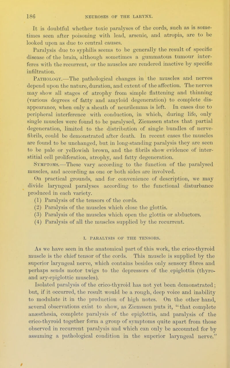 It is doubtful whether toxic paralyses of the cords, such as is some- times seen after poisoning with lead, arsenic, and atropia. are to be looked upon as due to central causes. Paralysis due to syphilis seems to be generally the result of specific disease of the brain, although sometimes a gummatous tumour inter- feres with the recurrent, or the muscles are rendered inactive by specific infiltration. Pathology.—The pathological changes in the muscles and nerves depend upon the nature, duration, and extent of the affection. The nerves may show all stages of atrophy from simple flattening and thinning (various degrees of fatty and amyloid degeneration) to complete dis- appearance, when only a sheath of neurilemma is left. In cases due to peripheral interference with conduction, in which, during life, only single muscles were found to be paralysed, Ziemssen states that partial degeneration, limited to the distribution of single bundles of nerve- fibrils, could be demonstrated after death. In recent cases the muscles are found to be unchanged, but in long-standing paralysis they are seen to be pale or yellowish brown, and the fibrils show evidence of inter- stitial cell proliferation, atrophy, and fatty degeneration. Symptoms.—These vary according to the function of the paralysed muscles, and according as one or both sides are involved. On practical grounds, and for convenience of description, we may divide laryngeal paralyses according to the functional disturbance produced in each variety. (1) Paralysis of the tensors of the cords. (2) Paralysis of the muscles which close the glottis. (3) Paralysis of the muscles which open the glottis or abductors. (4) Paralysis of all the muscles supplied by the recurrent. I. PARALYSIS OF THE TENSORS. As we have seen in the anatomical part of this work, the crico-thyroid muscle is the chief tensor of the cords. This muscle is supplied by the superior laryngeal nerve, which contains besides only sensory fibres and perhaps sends motor twigs to the depressors of the epiglottis (thyro- and ary-epiglottic muscles). Isolated paralysis of the crico-thyroid has not yet been demonstrated; but, if it occurred, the result would be a rough, deep voice and inability to modulate it in the production of high notes. On the other hand, several observations exist to show, as Ziemssen puts it, that complete anaesthesia, complete paralysis of the epiglottis, and paralysis of the crico-thyroid together form a group of symptoms quite apart from those observed in recurrent paralysis and Avhich can only be accounted for by assuming a pathological condition in the superior laryngeal nerve. /