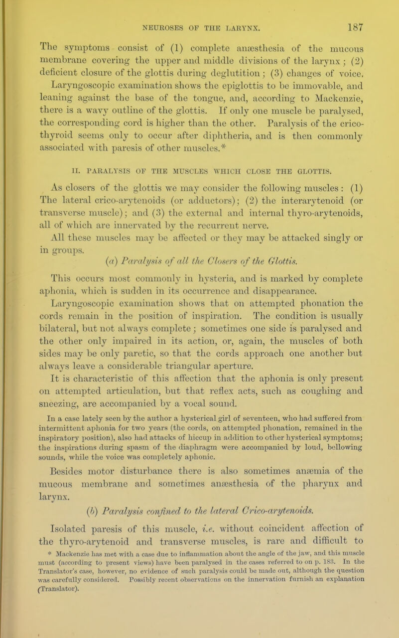 The symptoms consist of (1) complete anesthesia of the mncons membrane covering the upper and middle divisions of the larynx ; (2) deficient closure of the glottis during deglutition; (3) changes of voice. Laryngoscopic examination shows the epiglottis to be immovable, and leaning against the base of the tongue, and, according to Mackenzie, there is a wavy outline of the glottis. If only one muscle be paralysed, the corresponding cord is higher than the other. Paralysis of the crico- thyroid seems only to occur after diphtheria, and is then commonly associated with paresis of other muscles.* II. PARALYSIS OF THE MUSCLES WHICH CLOSE THE GLOTTIS. As closers of the glottis we may consider the following muscles : (1) The lateral crico-arytenoids (or adductors); (2) the interarytenoid (or transverse muscle); and (3) the external and internal thyro-arytenoids, all of which are innervated bv the recurrent nerve. All these muscles may be affected or they may be attacked singly or in groups. (a) Paralysis of all the Closers of the Glottis. This occurs most commonly in hysteria, and is marked by complete aphonia, which is sudden in its occurrence and disappearance. Laryngoscopic examination shows that on attempted phonation the cords remain in the position of inspiration. The condition is usually bilateral, but not always complete; sometimes one side is paralysed and the other only impaired in its action, or, again, the muscles of both sides may be only paretic, so that the cords approach one another but always leave a considerable triangular aperture. It is characteristic of this affection that the aphonia is only present on attempted articulation, but that reflex acts, such as coughing and sneezing, are accompanied by a vocal sound. In a case lately seen by the author a hysterical girl of seventeen, who had suffered from intermittent aphonia for two years (the cords, on attempted phonation, remained in the inspiratory position), also had attacks of hiccup in addition to other hysterical symptoms; the inspirations during spasm of the diaphragm were accompanied by loud, bellowing sounds, while the voice was completely aphonic. Besides motor disturbance there is also sometimes anosmia of the mucous membrane and sometimes anaesthesia of the pharynx and larynx. (/>) Paralysis confined to the lateral Crico-arytenoids. Isolated paresis of this muscle, i.e. without coincident affection of the thyro-arytenoid and transverse muscles, is rare and difficult to * Mackenzie lias met with a case due to inflammation about the angle of the jaw, and this muscle must (according to present views) have been paralysed in the cases referred to on p. ISM. In the Translator's case, however, no evidence of such paralysis could be made out, although the question was carefully considered. Possibly recent observations on the innervation furnish an explanation (Translator).