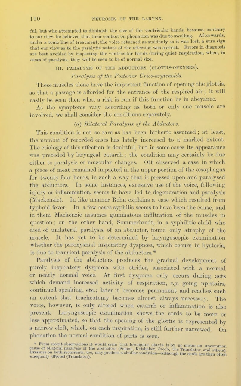 ful, but who attempted to diminish the size of the ventricular bands, because, contrary to our view, he believed that their contact on i>honation was due to swelling. Afterwards, under a tunic line of treatment, the voice returned as suddenly as it was lost, a sure sign that our view as to the paralytic nature of the affection was correct. Errors in diagnosis are best avoided by inspecting the ventricular bands during quiet respiration, when, in cases of paralysis, they will be seen to be of normal size. III. PARALYSIS OF THE ABDUCTORS (GLOTTIS-OPENERS). Paralysis of the Posterior Crico-arytenoids. These muscles alone have the important function of opening the glottis, m that a passage is afforded for the entrance of the respired air; it will easily be seen then what a risk is run if this function be in abeyance. As the symptoms vary according as both or only one muscle are involved, we shall consider the conditions separately. (a) Bilateral Paralysis of the Abductors. This condition is not so rare as has been hitherto assumed ; at least, the number of recorded cases has lately increased to a marked extent. The etiology of this affection is doubtful, but in some cases its appearance was preceded by laryngeal catarrh ; the condition may certainly be due either to paralysis or muscular changes. Ott observed a case in which a piece of meat remained impacted in the upper portion of the oesophagus for twenty-four hours, in such a way that it pressed upon and paralysed the abductors. In some instances, excessive use of the voice, following injury or inflammation, seems to have led to degeneration and paralysis (Mackenzie). In like manner Rehn explains a case which resulted from typhoid fever. In a few cases syphilis seems to have been the cause, and in them Mackenzie assumes gummatous infiltration of the muscles in question; on the other hand, Sommcrbrodt, in a syphilitic child who died of unilateral paralysis of an abductor, found only atrophy of the muscle. It has yet to be determined by laryngoscopy examination whether the paroxysmal inspiratory dyspnoea, which occurs in hysteria, is due to transient paralysis of the abductors.* Paralysis of the abductors produces the gradual development of purely inspiratory dyspnoea with stridor, associated with a normal or nearly normal voice. At first dyspnoea only occurs during acts which demand increased activity of respiration, e.g. going up-stairs, continued speaking, etc.; later it becomes permanent and reaches such an extent that tracheotomy becomes almost always necessary. The voice, however, is only altered when catarrh or inflammation is also present. Laryngoscopic examination shows the cords to be more or less approximated, so that the opening of the glottis is represented by a narrow cleft, which, on each inspiration, is still further narrowed. On phonation the normal condition of parts is seen. * From recent observations it would seem that locomotor ataxia is by no means an uncommon cause of bilateral paralysis of the abductors (Semon, Krishaber, Jacob, the Translator and otherel Pressure on both reeurrents, too, may produce a similar condition—although the cords are then often unequally affected (Translator).