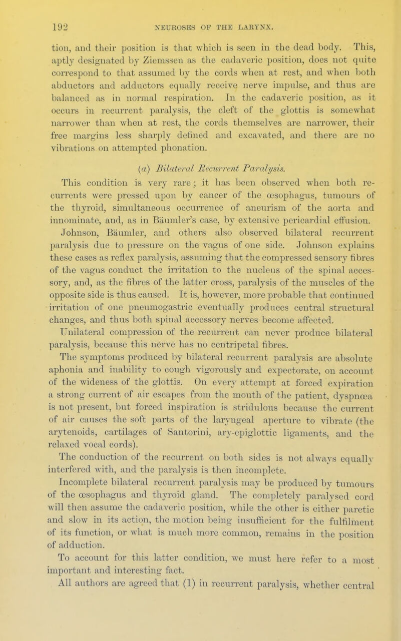 tion, ami their position is that which is seen in the dead body, This, aptly designated by Ziemssen as the cadaveric position, does not quite correspond to that assumed by the cords when at rest, and when both abductors and adductors equally receive nerve impulse, and thus are balanced as in normal respiration. In the cadaveric position, as it occurs in recurrent paralysis, the cleft of the glottis is somewhat narrower than when at rest, the cords themselves are narrower, their free margins less sharply defined and excavated, and there are no vibrations on attempted phonation. {«) Bilateral Recurrent Paralysis. This condition is very rare ; it has been observed when both re- currents were pressed upon by cancer of the oesophagus, tumours of the thyroid, simultaneous occurrence of aneurism of the aorta and innominate, and, as in Baumler's case, by extensive pericardial effusion. Johnson, Baumler, and others also observed bilatei-al recurrent paralysis due to pressure on the vagus of one side. Johnson explains these cases as reflex paralysis, assuming that the compressed sensory fibres of the vagus conduct the irritation to the nucleus of the spinal acces- sory, and, as the fibres of the latter cross, paralysis of the muscles of the opposite side is thus caused. It is, however, more probable that continued irritation of one pneumogastric eventually produces central structural changes, and thus both spinal accessory nerves become affected. Unilateral compression of the recurrent can never produce bilateral paralysis, because this nerve has no centripetal fibres. The symptoms produced by bilateral recurrent paralysis are absolute aphonia and inability to cough vigorously and expectorate, on account of the wideness of the glottis. On every attempt at forced expiration a strong current of air escapes from the mouth of the patient, dyspnoea is not present, but forced inspiration is stridulous because the current of air causes the soft parts of the laryngeal aperture to vibrate (the arytenoids, cartilages of Santorini, ary-epiglottic ligaments, and the relaxed vocal cords). The conduction of the recurrent on both sides is not always equallv interfered with, and the paralysis is then incomplete. Incomplete bilateral recurrent paralysis may be produced by tumours of the oesophagus and thyroid gland. The completely paralysed cord will then assume the cadaveric position, while the other is either paretic and slow in its action, 1 he motion being insufficient for the fulfilment of its function, or what is much more common, remains in the position of adduction. To account for this latter condition, we must here refer to a most important and interesting fact. All authors are agreed that (1) in recurrent paralysis, whether central