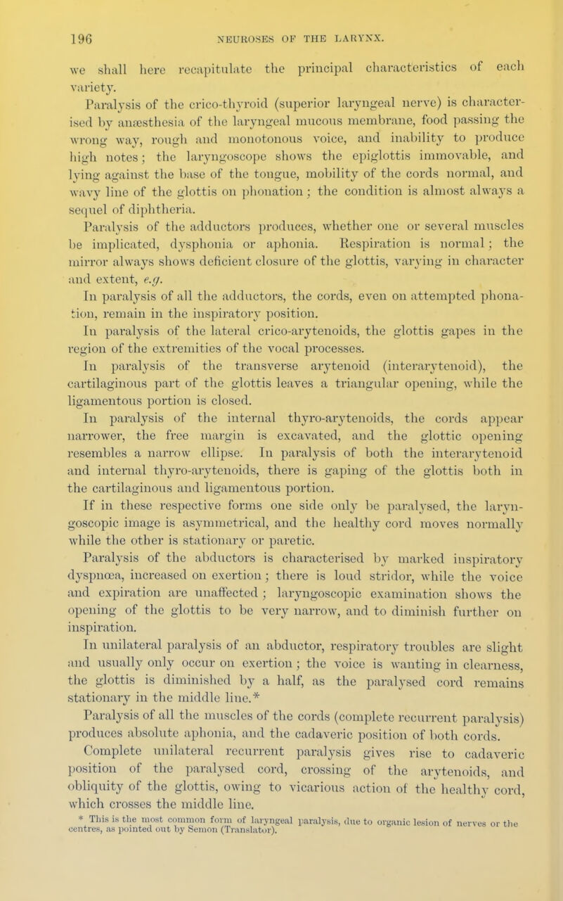 we shall here recapitulate the principal characteristics of each variety. Paralysis of the cricothyroid (superior laryngeal nerve) is character- ised by anaesthesia of the laryngeal mucous membrane, food passing the wrong way, rough and monotonous voice, and inability to produce high notes; the laryngoscope shows the epiglottis immovable, and lying against the base of the tongue, mobility of the cords normal, and wavy line of the glottis on phonation; the condition is almost always a sequel of diphtheria. Paralysis of the adductors produces, whether one or several muscles be implicated, dysphonia or aphonia. Respiration is normal ; the mirror always shows deficient closure of the glottis, varying in character and extent, e.g. In paralysis of all the adductors, the cords, even on attempted prona- tion, remain in the inspiratory position. In paralysis of the lateral crico-arytenoids, the glottis gapes in the region of the extremities of the vocal processes. In paralysis of the transverse arytenoid (interarytenoid), the cartilaginous part of the glottis leaves a triangular opening, while the ligamentous portion is closed. In paralysis of the internal thyro-arytenoids, the cords appear narrower, the free margin is excavated, and the glottic opening resembles a narrow ellipse. In paralysis of both the interarytenoid and internal thyro-arytenoids, there is gaping of the glottis both in the cartilaginous and ligamentous portion. If in these respective forms one side only be paralysed, the laryn- goscopy image is asymmetrical, and the healthy cord moves normally while the other is stationary or paretic. Paralysis of the abductors is characterised by marked inspiratory dyspnoea, increased on exertion ; there is loud stridor, while the voice and expiration are unaffected ; laryngoscopy examination shows the opening of the glottis to be very narrow, and to diminish further on inspiration. In unilateral paralysis of an abductor, respiratory troubles are slight and usually only occur on exertion ; the voice is want ing in clearness, the glottis is diminished by a half, as the paralysed cord remains stationary in the middle line.* Paralysis of all the muscles of the cords (complete recurrent paralysis) produces absolute aphonia, and the cadaveric position of both cords. Complete unilateral recurrent paralysis gives rise to cadaveric position of the paralysed cord, crossing of the arytenoids, and obliquity of the glottis, owing to vicarious action of the healthy cord, which crosses the middle line. * This is the most common form of laryngeal paralysis, due to organic lesion of nerves or the centres, as pointed out hy Semon (Translator).