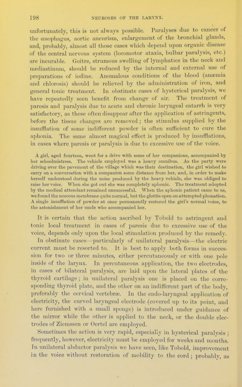 unfortunately, this is not always possible. Paralyses due to cancer of the oesophagus, aortic aneurism, enlargement of the bronchial glands, and, probably, almost all those cases which depend upon organic disease of the central nervous system (locomotor ataxia, bulbar paralysis, etc.) are incurable. Goitre, strumous swelling of lymphatics in the neck and mediastinum, should be reduced by the internal and external use of preparations of iodine. Anomalous conditions of the blood (anaemia and chlorosis) should be relieved by the administration of iron, and general tonic treatment. In obstinate cases of hysterical paralysis, we have repeatedly seen benefit from change of air. The treatment of paresis and paralysis due to acute and chronic laryngeal catarrh is very satisfactory, as these often disappear after the application of astringents, before the tissue changes are removed; the stimulus supplied by the insufflation of some indifferent powder is often sufficient to cure the aphonia. The same almost magical effect is produced by insufflations, in cases where paresis or paralysis is due to excessive use of the voice. A girl, aged fourteen, went for a drive with some of her companions, accompanied by her schoolmistress. The vehicle employed was a heavy omnibus. As the party were driving over the pavement of the village which was their destination, the girl wished to carry on a conversation with a companion some distance from her, and, in order to make herself understood during the noise produced by the heavy vehicle, she was obliged to raise her voice. When she got out she was completely aphonic. The treatment adopted by the medical attendant remained unsuccessful. When the aphonic patient came to us, we found the mucous membrane quite normal, but the glottis open on attempted phonation. A single insufflation of powder at once permanently restored the girl's normal voice, to the astonishment of her uncle who accompanied her. It is certain that the action ascribed by Tobold to astringent and tonic local treatment in cases of paresis due to excessive use of the voice, depends only upon the local stimulation produced by the remedy. In obstinate cases—particularly of unilateral paralysis—the electric current must be resorted to. It is best to apply both forms in succes- sion for two or three minutes, either percutaneously or with one pole inside of the larynx. In percutaneous application, the two electrodes, in cases of bilateral paralysis, are laid upon the lateral plates of the thyroid cartilage; in unilateral paralysis one is placed on the corre- sponding thyroid plate, and the other on an indifferent part of the body, preferably the cervical vertebras. In the endo-laryngeal application of electricity, the curved laryngeal electrode (covered up to its point, and here furnished with a small sponge) is introduced under guidance of the mirror while the other is applied to the neck, or the double elec- trodes of Zieiussen or Oertel are employed. Sometimes the action is very rapid, especially in hysterical paralysis ; frequently, however, electricity must be employed for weeks and months. In unilateral abductor paralysis we have seen, like Tobold, improvement in the voice without restoration of mobility to the cord ; probably, as