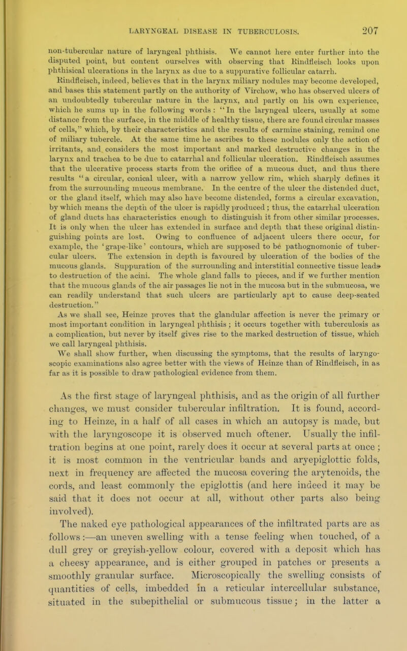 non-tubercular nature of laryngeal phthisis. We cannot here enter further into the disputed point, but content ourselves with observing that Kindfleisch looks upon phthisical ulcerations in the larynx as due to a suppurative follicular catarrh. Kindfleisch, indeed, believes that in the larynx miliary nodules may become developed, and bases this statement partly on the authority of Virchow, who has observed ulcers of an undoubtedly tubercular nature in the larynx, and partly on his own experience, which he sums up in the following words: In the laryngeal ulcers, usually at some distance from the surface, in the middle of healthy tissue, there are found circular masses of cells, which, by their characteristics and the results of carmine staining, remind one of miliary tubercle. At the same time he ascribes to these nodules only the action of irritants, and considers the most important and marked destructive changes in the larynx and trachea to be due to catarrhal and follicular ulceration. Kindfleisch assumes that the ulcerative process starts from the orifice of a mucous duct, and thus there results a circular, conical ulcer, with a narrow yellow rim, which sharply defines it from the surrounding mucous membrane. In the centre of the ulcer the distended duct, or the gland itself, which may also have become distended, forms a circular excavation, by which means the depth of the ulcer is rapidly produced ; thus, the catarrhal ulceration of gland ducts has characteristics enough to distinguish it from other similar processes. It is only when the ulcer has extended in surface and depth that these original distin- guishing points are lost. Owing to confluence of adjacent ulcers there occur, for example, the ' grape-like' contours, which are supposed to be pathognomonic of tuber- cular ulcers. The extension in depth is favoured by ulceration of the bodies of the mucous glands. Suppuration of the surrounding and interstitial connective tissue leads- to destruction of the acini. The whole gland falls to pieces, and if we further mention that the mucous glands of the air passages lie not in the mucosa but in the submucosa, we can readily understand that such ulcers are particularly apt to cause deep-seated destruction. As we shall see, Heinze proves that the glandular affection is never the primary or most important condition in laryngeal phthisis; it occurs together with tuberculosis as a complication, but never by itself gives rise to the marked destruction of tissue, which we call laryngeal phthisis. We shall show further, when discussing the symptoms, that the results of laryngo- scopic examinations also agree better with the views of Heinze than of Rindfleisch, in as far as it is possible to draw pathological evidence from them. As the first stage of laryngeal phthisis, and as the origin of all further changes, we must consider tubercular infiltration. It is found, accord- ing to Heinze, in a half of all cases in which an autopsy is made, but with the laryngoscope it is observed much oftener. Usually the infil- tration begins at one point, rarely does it occur at several parts at once ; it is most common in the ventricular bands and aryepiglottic folds, next in frequency are affected the mucosa covering the arytenoids, the cords, and least commonly the epiglottis (and here indeed it may be said that it does not occur at all, without other parts also being- involved). The naked eye pathological appearances of the infiltrated parts are as follows:—an uneven swelling with a tense feeling when touched, of a dull grey or greyish-yellow colour, covered with a deposit which has a cheesy appearance, and is either grouped in patches or presents a smoothly granular surface. Microscopically the swelling consists of quantities of cells, imbedded in a reticular intercellular substance, situated in the subepithelial or submucous tissue; iu the latter a