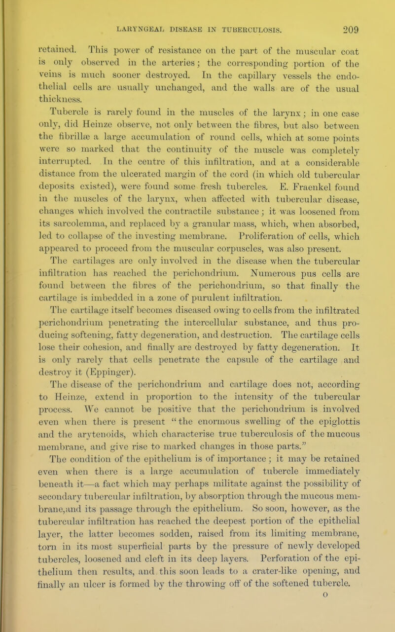 retained. This power of resistance on the part of the muscular coat is only observed in the arteries; the corresponding portion of the veins is much sooner destroyed. In the capillary vessels the endo- thelial cells are usually unchanged, and the walls are of the usual thickness. Tubercle is rarely found in the muscles of the larynx ; in one case only, did Heinze observe, not only between the fibres, but also between the fibrillre a large accumulation of round cells, which at some points were so marked that the continuity of the muscle was completely interrupted. In the centre of this infiltration, and at a considerable distance from the ulcerated margin of the cord (in which old tubercular deposits existed), were found some fresh tubercles. E. Fraenkel found in the muscles of the larynx, when affected with tubercular disease, changes which involved the contractile substance ; it was loosened from its sarcolemma, and replaced by a granular mass, which, when absorbed, led to collapse of the investing membrane. Proliferation of cells, which appeared to proceed from the muscular corpuscles, wras also present. The cartilages are only involved in the disease when the tubercular infiltration has reached the perichondrium. Numerous pus cells are found between the fibres of the perichondrium, so that finally the cartilage is imbedded in a zone of purulent infiltration. The cartilage itself becomes diseased owing to cells from the infiltrated perichondrium penetrating the intercellular substance, and thus pro- ducing softening, fatty degeneration, and destruction. The cartilage cells lose their cohesion, and finally are destroyed by fatty degeneration. It is only rarely that cells penetrate the capsule of the cartilage and destroy it (Eppinger). The disease of the perichondrium and cartilage does not, according to Heinze, extend in proportion to the intensity of the tubercular process. We cannot be positive that the perichondrium is involved even when there is present the enormous swelling of the epiglottis and the arytenoids, which characterise true tuberculosis of the mucous membrane, and give rise to marked changes in those pai'ts. The condition of the epithelium is of importance ; it may be retained even when there is a large accumulation of tubercle immediately beneath it—a fact which may perhaps militate against the possibility of secondary tubercular infiltration, by absorption through the mucous mem- brane,and its passage through the epithelium. So soon, however, as the tubercular infiltration has reached the deepest portion of the epithelial layer, the latter becomes sodden, raised from its limiting membrane, torn in its most superficial parts by the pressure of newly developed tubercles, loosened and cleft in its deep layers. Perforation of the epi- thelium then results, and this soon leads to a crater-like opening, and finally an ulcer is formed by the throwing off of the softened tubercle. o