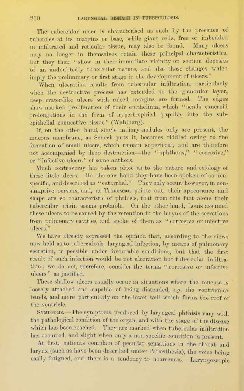The tubercular ulcer is characterised as such by the presence of tubercles at its margins or base, while giant cells, free or imbedded in infiltrated and reticular tissue, may also be found. Many ulcers may no longer in themselves retain these principal characteristics, but they then  show in their immediate vicinity on section deposits of an undoubtedly tubercular nature, and also those changes which imply the preliminary or first stage in the development of ulcers. When ulceration results from tubercular infiltration, particularly when the destructive process has extended to the glandular layer, deep crater-like ulcers with raised margins arc formed. The edges show marked proliferation of their epithelium, which sends cancroid prolongations in the form of hypertrophied papilla;, into the sub- epithelial connective tissue  (Wahlberg). If, on the other hand, single miliary nodules only are present, the mucous membrane, as Schech puts it, becomes riddled owing to the formation of small ulcers, which remain superficial, and are therefore not accompanied by deep destruction—the aphthous, corrosive, or  infective ulcers  of some authors. Much controversy has taken place as to the nature and etiology of these little ulcers. On the one hand they have been spoken of as non- specific, and described as catarrhal. They only occur, however, in con- sumptive persons, and, as Trousseau points out, their appearance and shape are so characteristic of phthisis, that from this fact alone their tubercular origin seems probable. On the other hand, Louis assumed these ulcers to be caused by the retention in the larynx of the secretions from pulmonary cavities, and spoke of them as  corrosive or infective ulcers. We have already expressed the opinion that, according to the views now held as to tuberculosis, laryngeal infection, by means of pulmonary secretion, is possible under favourable conditions, but that the first result of such infection would be not ulceration but tubercular infiltra- tion \ we do not, therefore, consider the terms corrosive or infective ulcers as justified. These shallow ulcers usually occur in situations where the mucosa is loosely attached and capable of being distended, e.g. the ventricular bands, and more particularly on the lower wall which forms the roof of the ventricle. Symptoms.—The symptoms produced by laryngeal phthisis vary with the pathological condition of the organ, and with the stage of the disease which has been reached. They are marked when tubercular infiltration has occurred, and slight when only a non-specific condition is present. At first, patients complain of peculiar sensations in the throat and larynx (such as have been described under Paresthesia), the voice being easily fatigued, and there is a tendency to hoarseness. Laryngoscopy
