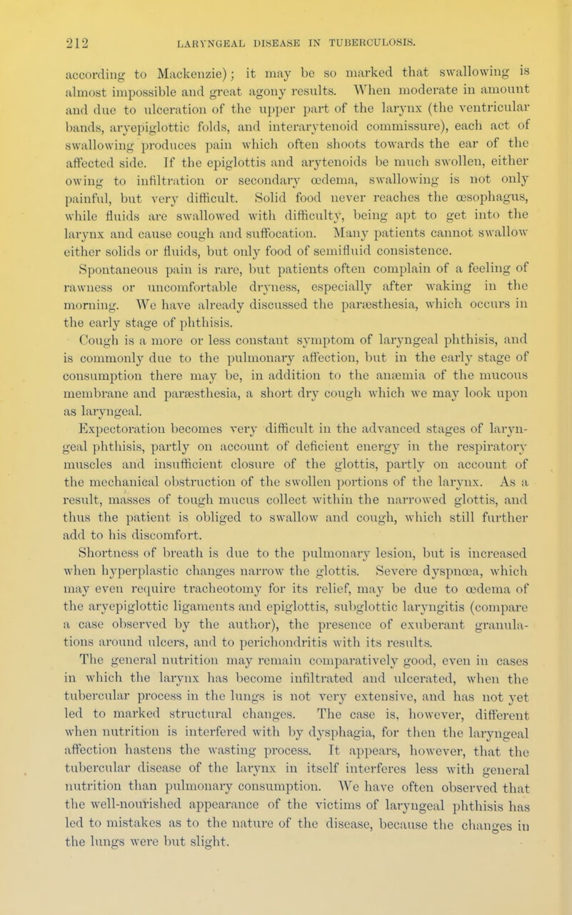 according to Mackenzie); it may be so marked that swallowing is almost impossible and great agony results. When moderate in amount and due to ulceration of the upper part of the larynx (the ventricular hands, aryepiglottic folds, and interarytenoid commissure), each act of swallowing produces pain which often shoots towards the ear of the affected side. If the epiglottis and arytenoids be much swollen, either owing to infiltration or secondary oedema, swallowing is not only painful, but very difficult. Solid food never reaches the oesophagus, while fluids are swallowed with difficulty, being apt to get into the larynx and cause cough and suffocation. Many patients cannot swallow either solids or fluids, but only food of semifluid consistence. Spontaneous pain is rare, but patients often complain of a feeling of rawness or uncomfortable dryness, especially after Avaking in the morning. We have already discussed the paresthesia, which occurs in the early stage of phthisis. Cough is a more or less constant symptom of laryngeal phthisis, and is commonly due to the pulmonary affection, but in the earl}T stage of consumption there may be, in addition to the anaemia of the mucous membrane and paresthesia, a short dry cough which we may look upon as laryngeal. Expectoration becomes very difficult in the advanced stages of laryn- geal phthisis, partly on account of deficient energy in the respiratory muscles and insufficient closure of the glottis, partly on account of the mechanical obstruction of the swollen portions of the larynx. As a result, masses of tough mucus collect within the narrowed glottis, and thus the patient is obliged to swallow and cough, which still further add to his discomfort. Shortness of breath is due to the pulmonary lesion, but is increased when hyperplastic changes narrow the glottis. Severe dyspnea, which may even require tracheotomy for its relief, may be due to cedema of the aryepiglottic ligaments and epiglottis, subglottic laryngitis (compare a case observed by the author), the presence of exuberant granula- tions around ulcers, and to perichondritis with its results. The general nutrition may remain comparatively good, even in cases in which the larynx has become infiltrated and ulcerated, when the tubercular process in the lungs is not very extensive, and has not yet led to marked structural changes. The case is, however, different when nutrition is interfered with by dysphagia, for then the laryngeal affection hastens the wasting process. It appears, however, that the tubercular disease of the larynx in itself interferes less with general nutrition than pulmonary consumption. AVe have often observed that the well-nourished appearance of the victims of laryngeal phthisis has led to mistakes as to the nature of the disease, because the changes in the lungs were but slight.