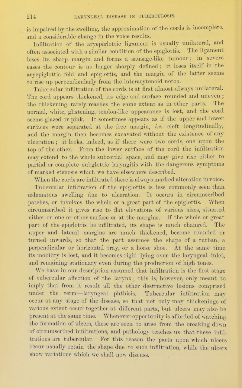 is impaired by the swelling, the approximation of the cords is incomplete, and a considerable change in the voice results. Infiltration of the aryepiglottic ligament is usually unilateral, and often associated with a similar condition of the epiglottis. The ligament- loses its sharp margin and forms a sausagedike tumour; in severe cases the contour is no longer sharply defined ; it loses itself in the aryepiglottic fold and epiglottis, and the margin of the latter seems to rise up perpendicularly from the interarytenoid notch. Tubercular infiltration of the cords is at first almost always unilateral. The cord appears thickened, its edge and surface rounded and uneven ; the thickening rarely reaches the same extent as in other parts. The normal, white, glistening, tendondike appearance is lost, and the cord seems glazed or pink. It sometimes appears as if the upper and lower surfaces were separated at the free margin, i.e. cleft longitudinally, and the margin then becomes excavated without the existence of any ulceration; it looks, indeed, as if there were two cords, one upon the top of the other. From the lower surface of the cord the infiltration may extend to the whole subcordal space, and may give rise either to partial or complete subglottic laryngitis with the dangerous symptoms of marked stenosis which we have elsewhere described. When the cords are infiltrated there is always marked alteration invoice. Tubercular infiltration of the epiglottis is less commonly seen than oedematous swelling due to ulceration. It occurs in circumscribed patches, or involves the whole or a great part of the epiglottis. When circumscribed it gives rise to flat elevations of various sizes, situated either on one or other surface or at the margins. If the whole or great part of the epiglottis be infiltrated, its shape is much changed. The upper and lateral margins are much thickened, become rounded or turned inwards, so that the part assumes the shape of a turban, a perpendicular or horizontal tra}^, or a horse shoe. At the same time its mobility is lost, and it becomes rigid lying over the laryngeal inlet, and remaining stationary even during the production of high tones. We have in our description assumed that infiltration is the first stage of tubercular affection of the larynx; this is, however, only meant to imply that from it result all the other destructive lesions comprised under the term—laryngeal phthisis. Tubercular infiltration may occur at any stage of the disease, so that not only may thickenings of various extent occur together at different parts, but ulcers may also be present at the same time. Whenever opportunity is afforded of watching the formation of ulcers, these are seen to arise from the breaking down of circumscribed infiltrations, and pathology teaches us that these infil- trations are tubercular. For this reason the parts upon which ulcers occur usually retain the shape due to such infiltration, while the ulcers show variations which we shall now discuss.