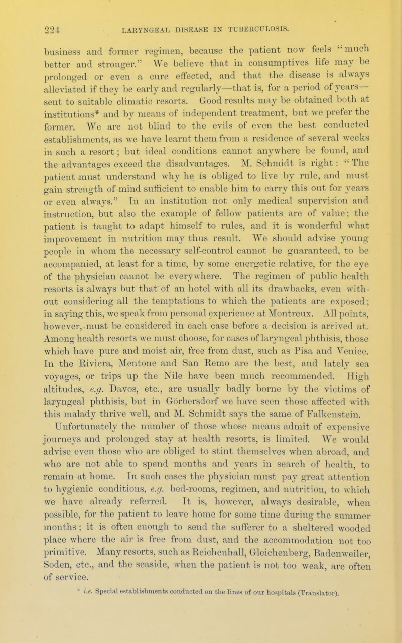 business and former regimen, because the patient now feels much better and stronger. We believe that in consumptives life ma}' be prolonged or even a cure effected, and that the disease is always alleviated if they be early and regularly—that is, for a period of years- sent to suitable climatic resorts. Good results may be obtained both at institutions* and by means of independent treatment, but we prefer the former. We are not blind to the evils of even the best conducted establishments, as we have learnt them from a residence of several weeks in such a resort ; but ideal conditions cannot anywhere be found, and the advantages exceed the disadvantages. M. Schmidt is right :  The patient must understand why he is obliged to live by rule, and must gain strength of mind sufficient to enable him to carry this out for years or even always. In an institution not only medical supervision and instruction, but also the example of fellow patients are of value; the patient is taught to adapt himself to rules, and it is wonderful what improvement in nutrition ma}7 thus result. We should advise young people in whom the necessary self-control cannot be guaranteed, to be accompanied, at least for a time, by some energetic relative, for the eye of the physician cannot be everywhere. The regimen of public health resorts is always but that of an hotel with all its drawbacks, even with- out considering all the temptations to which the patients are exposed; in saying this, Ave speak from personal experience at Montreux. All points, however, must be considered in each case before a decision is arrived at. Among health resorts we must choose, for cases of laryngeal phthisis, those which have pure and moist air, free from dust, such as Pisa and Venice. In the Riviera, Mentone and San Remo are the best, and lately sea voyages, or trips up the Nile have been much recommended. High altitudes, e.g. Davos, etc., are usually badly borne by the victims of laryngeal phthisis, but in Giirbersdorf we have seen those affected with this malady thrive well, and M. Schmidt says the same of Falkenstein. Unfortunately the number of those whose means admit of expensive journeys and prolonged stay at health resorts, is limited. We would advise even those who are obliged to stint themselves when abroad, and who are not able to spend months and years in search of health, to remain at home. In such cases the physician must pay great attention to hygienic conditions, e.g. bed-rooms, regimen, and nutrition, to which we have already referred. It is, however, always desirable, when possible, for the patient to leave home for some time during the summer months ; it is often enough to send the sufferer to a sheltered wooded place where the air is free from dust, and the accommodation not too primitive. Many resorts, such as Reichenhall, Gleichenberg, Badenweilcr, Soden, etc., and the seaside, when the patient is not too weak, are often of service. * i.e. Special establishments conducted on the lines of our hospitals (Translator).