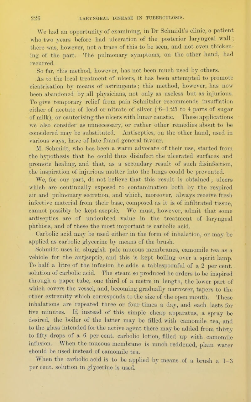 We had an opportunity of examining, in Dr Schmidt's clinic, a patient who two years before had ulceration of the posterior laryngeal wall ; there was, however, not a trace of this to be seen, and not even thicken- ing of the part. The pulmonary symptoms, on the other hand, had recurred. So far, this method, however, has not been much used by others. As to the local treatment of ulcers, it has been attempted to promote cicatrisation by means of astringents; this method, however, has now been abandoned by all physicians, not only as useless but as injurious. To give temporary relief from pain Schnitzler recommends insufflation either of acetate of lead or nitrate of silver (-6-1-25 to 4 parts of sugar of milk), or cauterising the ulcers with lunar caustic. These applications we also consider as unnecessary, or rather other remedies about to be considered may be substituted. Antiseptics, on the other hand, used in various ways, have of late found general favour. M. Schmidt, who has been a warm advocate of their use, started from the hypothesis that he could thus disinfect the ulcerated surfaces and promote healing, and that, as a secondary result of such disinfection, the inspiration of injurious matter into the lungs could be prevented. We, for our part, do not believe that this result is obtained ; ulcers which are continually exposed to contamination both by the respired air and pulmonary secretion, and which, moreover, always receive fresh infective material from their base, composed as it is of infiltrated tissue, cannot possibly be kept aseptic. We must, however, admit that some antiseptics are of undoubted value in the treatment of laryngeal phthisis, and of these the most important is carbolic acid. Carbolic acid may be used either in the form of inhalation, or may be applied as carbolic glycerine by means of the brush. Schmidt uses in sluggish pale mucous membranes, camomile tea as a vehicle for the antiseptic, and this is kept boiling over a spirit lamp. To half a litre of the infusion he adds a tablespoonful of a 2 per cent, solution of carbolic acid. The steam so produced he orders to be inspired through a paper tube, one third of a metre in length, the lower part of which covers the vessel, and, becoming gradually narrower, tapers to the other extremity which corresponds to the size of the open mouth. These inhalations are repeated three or four times a day, and each lasts for five minutes. If, instead of this simple cheap apparatus, a spray be desired, the boiler of the latter may be filled with camomile tea, and to the glass intended for the active agent there may be added from thirty to fifty drops of a 6 per cent, carbolic lotion, filled up with camomile infusion. When the mucous membrane is much reddened, plain water should be used instead of camomile tea. When the carbolic acid is to be applied by means of a brush a l-.'i per cent, solution in glycerine is used.