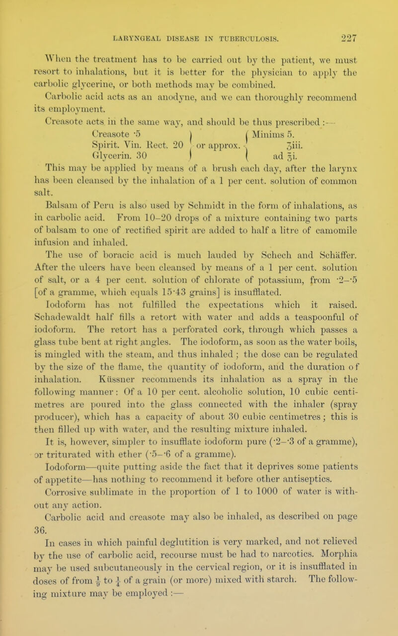 When the treatment lias to be carried out by the patient, we must resort to inhalations, but it is better for the physician to apply the carbolic glycerine, or both methods may be combined. Carbolic acid acts as an anodyne, and we can thoroughly recommend its employment. Creasote acts in the same way, and should be thus prescribed :—• Creasote '5 I j Minims 5. Spirit. Vin. Rect. 20 or approx. 3iii. Glycerin. 30 ( ( ad r,i. This may be applied by means of a brush each day, after the larynx has been cleansed by the inhalation of a 1 per cent, solution of common salt. Balsam of Peru is also used by Schmidt in the form of inhalations, as in carbolic acid. From 10-20 drops of a mixture containing two parts of balsam to one of rectified spirit are added to half a litre of camomile infusion and inhaled. The use of boracic acid is much lauded by Schech and Schafter. After the ulcers have been cleansed by means of a 1 per cent, solution of salt, or a 4 per cent, solution of chlorate of potassium, from 2—5 [of a gramme, which equals 15-43 grains] is insufflated. Iodoform has not fulfilled the expectations which it raised. Schadewaldt half fills a retort with water and adds a teaspoonful of iodoform. The retort has a perforated cork, through which passes a glass tube bent at right angles. The iodoform, as soon as the water boils, is mingled with the steam, ami thus inhaled ; the dose can be regulated by the size of the flame, the quantity of iodoform, and the duration of inhalation. Kiissner recommends its inhalation as a spray in the following manner: Of a 10 per cent, alcoholic solution, 10 cubic centi- metres are poured into the glass connected with the inhaler (spray producer), which has a capacity of about 30 cubic centimetres; this is then filled up with water, and the resulting mixture inhaled. It is, however, simpler to insufflate iodoform pure (2-3 of a gramme), or triturated with ether ('5—?6 of a gramme). Iodoform—quite putting aside the fact that it deprives some patients of appetite—has nothing to recommend it before other antiseptics. Corrosive sublimate in the proportion of 1 to 1000 of water is with- out any action. Carbolic acid and creasote may also be inhaled, as described on page 36. In cases in which painful deglutition is very marked, and not relieved by the use of carbolic acid, recourse must be had to narcotics. Morphia may be used subcutaneously in the cervical region, or it is insufflated in doses of from £ to * of a grain (or more) mixed with starch. The follow- ing mixture may be employed :—