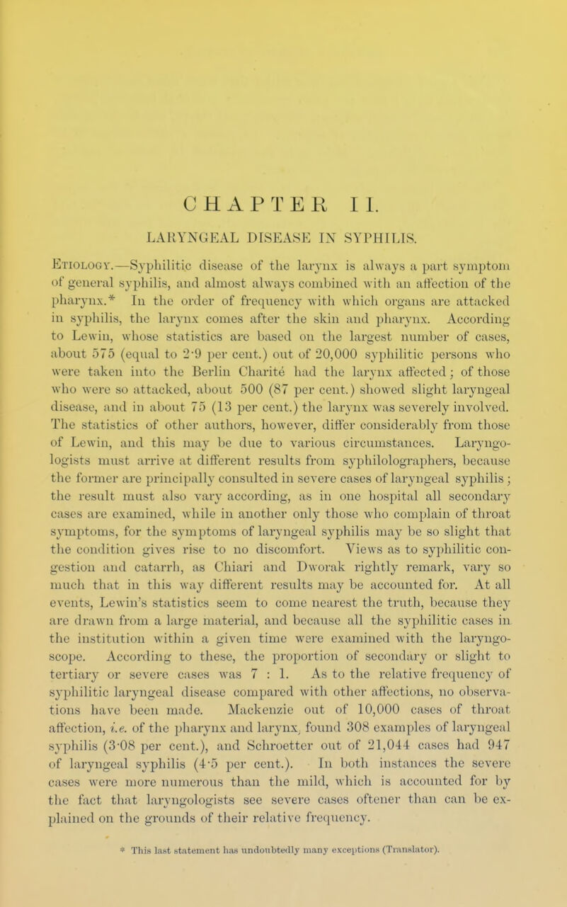 LARYNGEAL DISEASE IN SYPHILIS. Etiology.—Syphilitic disease of the larynx is always a part symptom of general syphilis, and almost always combined with an affection of the pharynx.* In the order of frequency with which organs are attacked in syphilis, the larynx comes after the skin and pharynx. According to Lewin, whose statistics are based on the largest number of cases, about 575 (equal to 2'9 per cent.) out of 20,000 syphilitic persons who were taken into the Berlin Charite had the larynx affected : of those who were so attacked, about 500 (87 per cent.) showed slight laryngeal disease, and in about 75 (13 per cent.) the larynx was severely involved. The statistics of other authors, however, differ considerably from those of Lewin, and this may be due to various circumstances. Laryngo- logists must arrive at different results from sypbilolographers, because the former are principally consulted in severe cases of laryngeal syphilis ; the result must also vary according, as in one hospital all secondary eases are examined, while in another only those who complain of throat symptoms, for the symptoms of laryngeal syphilis may be so slight that the condition gives rise to no discomfort. Views as to syphilitic con- gestion and catarrh, as Chiari and Dworak rightly remark, vary so much that in this way different results may be accounted for. At all events, Lewin's statistics seem to come nearest the truth, because they are drawn from a large material, and because all the syphilitic cases in the institution within a given time were examined with the laryngo- scope. According to these, the proportion of secondary or slight to tertiary or severe cases was 7:1. As to the relative frequency of syphilitic laryngeal disease compared with other affections, no observa tions have been made. Mackenzie out of 10,000 cases of throat affection, i.e. of the pharynx and larynx; found 308 examples of laryngeal syphilis (3-08 per cent.), and Schroetter out of 21,044 cases had 947 of laryngeal syphilis (4'5 per cent.). In both instances the severe eases were more numerous than the mild, which is accounted for by the fact that laryngologists see severe cases oftener than can be ex- plained on the grounds of their relative frequency. * This last statement lias undoubtedly many exceptions (Translator).