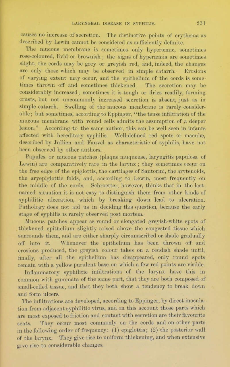 causes no increase of secretion. The distinctive points of erythema as described by Lewin cannot be considered as sufficiently; definite. The mucous membrane is sometimes only hypersemic, sometimes rose-coloured, livid or brownish ; the signs of hyperemia are sometimes slight, the cords may be grey or greyish red, and, indeed, the changes are only those which may be observed in simple catarrh. Erosions of varying extent may occur, and the epithelium of the cords is some- times thrown off and sometimes thickened. The secretion may be considerably increased; sometimes it is tough or dries readily, forming crusts, but not uncommonly increased secretion is absent, just as in simple catarrh. Swelling of the mucous membrane is rarely consider- able; but sometimes, according to Eppinger, the tense infiltration of the mucous membrane with round cells admits the assumption of a deeper lesion. According to the same author, this can be well seen in infants affected with hereditary syphilis. Well-defined red spots or maculae, described by Jullien and Eauvel as characteristic of syphilis, have not been observed by other authors. Papules or mucous patches (plaque muqueuse, laryngitis papulosa of Lewin) are comparatively rare in the larynx ; they sometimes occur on the free edge of the epiglottis, the cartilages of Santorini, the arytenoids, the aryepiglottic folds, and, according to Lewin, most freqiiently on the middle of the cords. Schroetter, however, thinks that in the last- named situation it is not easy to distinguish them from other kinds of syphilitic ulceration, which by breaking down lead to ulceration. Pathology does not aid us in deciding this question, because the early stage of syphilis is rarely observed post mortem. Mucous patches appear as round or elongated greyish-Avhite spots of thickened epithelium slightly raised above the congested tissue which surrounds them, and are either sharply circumscribed or shade gradually off into it. W henever the epithelium has been thrown off and erosions produced, the greyish colour takes on a reddish shade until, finally, after all the epithelium has disappeared, only round spots remain with a yellow purulent base on which a few red points are visible. Inflammatory syphilitic infiltrations of the larynx have this in common with gummata of the same part, that they are both composed of small-celled tissue, and that they both show a tendency to break down and form ulcers. The infiltrations are developed, according to Eppinger, by direct inocula- tion from adjacent syphilitic virus, and on this account those parts which are most exposed to friction and contact with secretion are their favourite seats. They occur most commonly on the cords and on other parts in the following order of frequency: (1) epiglottis; (2) the posterior wall of the larynx. They give rise to uniform thickening, and when extensive give rise to considerable changes.