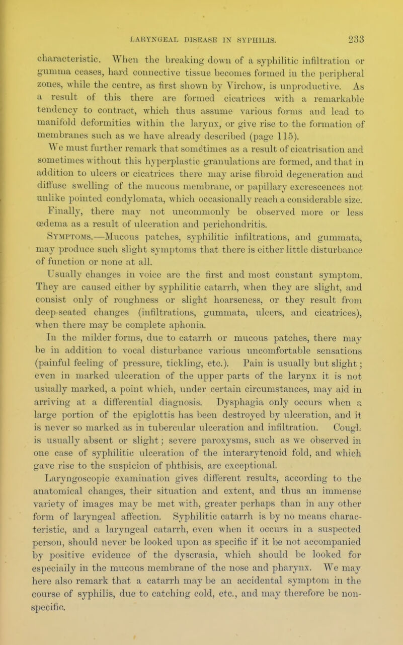 characteristic. When the breaking down of a syphilitic infiltxatioa or gumma ceases, hard eonneotive tissue becomes tunned in the peripheral zones, while the centre, as first shown by Virchow, is unproductive. As a result of this there are formed cicatrices with a remarkable tendency to contract, which thus assume various forms and lead to manifold deformities within the larynx, or give rise to the formation of membranes such as we have already described (page 115). We must further remark that sometimes as a result of cicatrisation and sometimes w ithout this hyperplastic granulations are formed, and that in addition to ulcers or cicatrices there may arise fibroid degeneration and diffuse swelling of the mucous membrane, or papillary excrescences not unlike pointed condylomata, which occasionally reach a considerable size. Finally, there may not uncommonly be observed more or less oedema as a result of ulceration and perichondritis. Symptoms.—Mucous patches, syphilitic infiltrations, and gummata, may produce such slight symptoms that there is either little disturbance of function or none at all. Usually changes in voice are the first and most constant symptom. They are caused either by syphilitic catarrh, when they are slight, and consist only of roughness or slight hoarseness, or they result from deep-seated changes (infiltrations, gummata, ulcers, and cicatrices), when there may be complete aphonia. In the milder forms, due to catarrh or mucous patches, there may be in addition to vocal disturbance various uncomfortable sensations (painful feeling of pressure, tickling, etc.). Pain is usually but slight; even in marked ulceration of the upper parts of the larynx it is not usually marked, a point which, under certain circumstances, may aid in arriving at a differential diagnosis. Dysphagia only occurs when a large portion of the epiglottis has been destroyed by ulceration, and it is never so marked as in tubercular ulceration and infiltration. Cough is usually absent or slight; severe paroxysms, such as we observed in one case of syphilitic ulceration of the interarytenoid fold, and which gave rise to the suspicion of phthisis, are exceptional. Laryngoscopic examination gives different results, according to the anatomical changes, their situation and extent, and thus an immense variety of images may be met with, greater perhaps than in any other form of laryngeal affection. Syphilitic catarrh is by no means charac- teristic, and a laryngeal catarrh, even when it occurs in a suspected person, should never be looked upon as specific if it be not accompanied by positive evidence of the dyscrasia, which should be looked for especially in the mucous membrane of the nose and pharynx. We may here also remark that a catarrh may be an accidental symptom in the course of syphilis, due to catching cold, etc., and may therefore be non- specific.