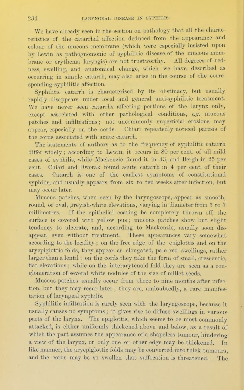 We have already seen in the section on pathology that all the charac- teristics of the catarrhal affection deduced from the appearance and colour of the mucous membrane (which were especially insisted upon by Lewin as pathognomonic of syphilitic disease of the mucous mem- brane or erythema laryngis) are not trustworthy. All degrees of red- ness, swelling, and anatomical change, which we have described as occurring in simple catarrh, may also arise in the course of the corre- sponding syphilitic affection. Syphilitic catarrh is characterised by its obstinacy, but usually rapidly disappears under local and general anti-syphilitic treatment. We have never seen catarrhs affecting portions of the larynx only, except associated with other pathological conditions, e.g. mucous patches and infiltrations; not uncommonly superficial erosions may appear, especially on the cords. Chiari repeatedly noticed paresis of the cords associated with acute catarrh. The statements of authors as to the frequency of syphilitic catarrh differ widely; according to Lewin, it occurs in 80 per cent, of all mild cases of syphilis, while Mackenzie found it in 43, and Bergh in 25 per cent. Chiari and Dworak found acute catarrh in 4 per cent, of their cases. Catarrh is one of the earliest symptoms of constitutional syphilis, and usually appears from six to ten weeks after infection, but may occur later. Mucous patches, when seen by the laryngoscope, appear as smooth, round, or oval, greyish-white elevations, varying in diameter from 3 to 7 millimetres. If the epithelial coating be completely thrown off, the surface is covered with yellow pus; mucous patches show but slight tendency to ulcerate, and, according to Mackenzie, usually soon dis- appear, even without treatment. These appearances vary somewhat according to the locality; on the free edge of the epiglottis and on the aryepiglottic folds, they appear as elongated, pale red swellings, rather larger than a lentil; on the cords they take the form of small, crescentic, flat elevations; while on the interarytenoid fold they are seen as a con- glomeration of several white nodules of the size of millet seeds. Mucous patches usually occur from three to nine months after infec- tion, but they may recur later ; they are, undoubtedly, a rare manifes- tation of laryngeal syphilis. Syphilitic infiltration is rarely seen with the laryngoscope, because it usually causes no symptoms; it gives rise to diffuse swellings in various parts of the larynx. The epiglottis, which seems to be most commonly attacked, is either uniformly thickened above and below, as a result of which the part assumes the appearance of a shapeless tumour, hindering a view of the larynx, or only one or other edge may be thickened. In like manner, the aryepiglottic folds may be converted into thick tumours and the cords may be so swollen that suffocation is threatened. The