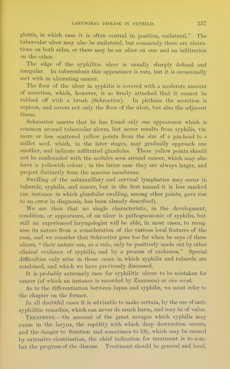 glottis, in which case it is often central in position, unilateral. The tubercular ulcer may also be unilateral, but commonly there are ulcera- tions on both sides, or there may be an ulcer on one and an infiltration on the other. The edge of the syphilitic ulcer is usually sharply defined and irregular. In tuberculosis this appearance is rare, but it is occasionally met with in ulcerating cancer. The fioor of the ulcer in syphilis is covered with a moderate amount of secretion, which, however, is so firmly attached that it cannot be rubbed off with a brush (Schroetter). In phthisis the secretion is copious, and covers not only the floor of the ulcer, but also the adjacent tissue. Schroetter asserts that he has found only one appearance which is common around tubercular ulcers, but never results from syphilis, viz. more or less scattered yellow points from the size of a pin-head to a millet seed, which, in the later stages, may gradually approach one another, and indicate infiltrated glandules. These yellow points should not be confounded with the nodules seen around cancer, which may also have a yellowish colour; in the latter case they are always larger, and project distinctly from the mucous membrane. Swelling of the submaxillary and cervical lymphatics may occur in tubercle, syphilis, and cancer, but in the first named it is less marked (an instance in which glandular swelling, among other points, gave rise to an error in diagnosis, has been already described). We see then that no single characteristic, in the development, condition, or appearance, of an ulcer is pathognomonic of syphilis, but still an experienced laryngologist will be able, in most cases, to recog- nise its nature from a consideration of the various local features of the case, and we consider that Schroetter goes too far when he says of these ulcers,  their nature can, as a rule, only be positively made out by other clinical evidence of syphilis, and by a process of exclusion. Special difficulties only arise in those cases in which syphilis and tubercle are combined, and which we have previously discussed. It is probably extremely rare for syphilitic ulcers to he mistaken for cancer (of which an instance is recorded by Ziemssen) or vice versd. As to the differentiation between lupus and syphilis, we must refer to the chapter on the former. In all doubtful cases it is advisable to make certain, by the use of anti- syphilitic remedies, which can never do much harm, and may be of value. Treatment.—On account of the great ravages which syphilis may cause in the larynx, the rapidity with which deep destruction occurs, and the danger to function and sometimes to life, which may be caused by extensive cicatrisation, the chief indication for treatment is to com- bat the progress of the disease. Treatment should be general and local,