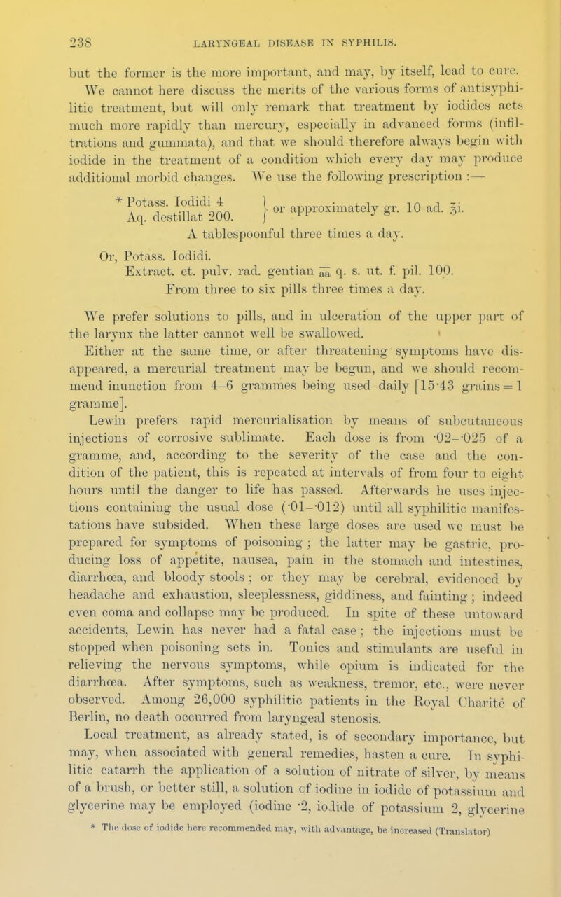 but the former is the more important, and may, by itself, lead to cure. We cannot here discuss the merits of the various forms of antisyphi- litic treatment, but will only remark that treatment by iodides acts much more rapidly than mercury, especially in advanced forms (infil- trations and gummata), and that we should therefore always begin with iodide in the treatment of a condition which every day may produce additional morbid changes. We use the following prescription :— * Potass. Iodidi4 I approxilimtely gr. 10 ad. §j. Aq. destillat 200. j 11 J to A tablespoonful three times a day. Or, Potass. Iodidi. Extract, et. pulv. rad. gentian ^ q. s. ut. f. pil. 100. From three to six pills three times a day. We prefer solutions to pills, and in ulceration of the upper part of the larynx the latter cannot well be swallowed. Either at the same time, or after threatening symptoms have dis- appeared, a mercurial treatment may be begun, and we should recom- mend inunction from 4-6 grammes being used daily [15*43 grains =1 gramme]. Lewin prefers rapid mercurialisation by means of subcutaneous injections of corrosive sublimate. Each dose is from -02--025 of a gramme, and, according to the severity of the case and the con- dition of the patient, this is repeated at intervals of from four to eight hours until the danger to life has passed. Afterwards he uses injec- tions containing the usual dose (-01--012) until all syphilitic manifes- tations have subsided. When these large doses are used we must be prepared for symptoms of poisoning ; the latter may be gastric, pro- ducing loss of appetite, nausea, pain in the stomach and intestines, diarrhoea, and bloody stools ; or they may be cerebral, evidenced by headache and exhaustion, sleeplessness, giddiness, and fainting ; indeed even coma and collapse may be produced. In spite of these untoward accidents, Lewin has never had a fatal case ; the injections must be stopped when poisoning sets in. Tonics and stimulants are useful in relieving the nervous symptoms, while opium is indicated for the diarrhoea. After symptoms, such as weakness, tremor, etc., were never observed. Among 26,000 syphilitic patients in the Royal Charite of Berlin, no death occurred from laryngeal stenosis. Local treatment, as already stated, is of secondary importance, but may, when associated with general remedies, hasten a cure. In syphi- litic catarrh the application of a solution of nitrate of silver, by means of a brush, or better still, a solution of iodine in iodide of potassium and glycerine may be employed (iodine 2, iodide of potassium 2, glycerine * The dose of iodide here recommended may, with advantage, be increased (Translator)