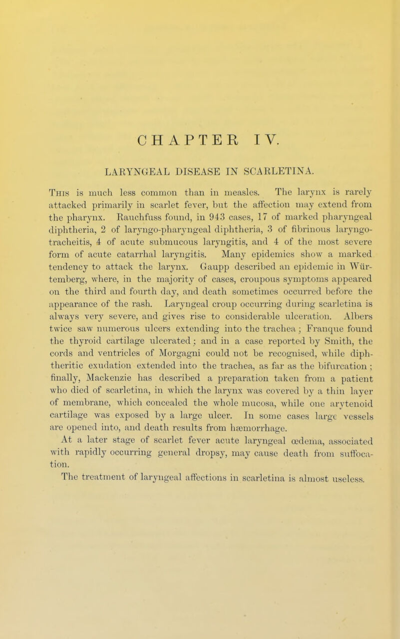 LARYNGEAL DISEASE IN SCARLETINA. This is much less common than in measles. The larynx is rarely attacked primarily in scarlet fever, but the affection may extend from the pharynx. Rauchfuss found, in 943 cases, 17 of marked pharyngeal diphtheria, 2 of laryngopharyngeal diphtheria, 3 of fibrinous laryngo- tracheitis, 4 of acute submucous laryngitis, and 4 of the most severe form of acute catarrhal laryngitis. Many epidemics show a marked tendency to attack the larynx. Gaupp described an epidemic in Wiir- temberg, where, in the majority of cases, croupous symptoms appeared on the third and fourth day, and death sometimes occurred before the appearance of the rash. Laryngeal croup occurring during scarletina is always very severe, and gives rise to considerable ulceration. Albers twice saw numerous ulcers extending into the trachea j Franque found the thyroid cartilage ulcerated ; and in a case reported by Smith, the cords and ventricles of Morgagni could not be recognised, while diph- theritic exudation extended into the trachea, as far as the bifurcation ; finally, Mackenzie has described a preparation taken from a patient who died of scarletina, in which the larynx was covered by a thin layer of membrane, which concealed the whole mucosa, while one arytenoid cartilage was exposed by a large ulcer. In some cases large vessels are opened into, and death results from haemorrhage. At a later stage of scarlet fever acute laryngeal oedema, associated with rapidly occurring general dropsy, may cause death from suffoca- tion. The treatment of laryngeal affections in scarletina is almost useless.