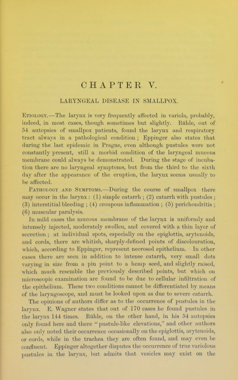 LARYNGEAL DISEASE IN SMALLPOX. Etiology.—The larynx is very frequently affected in variola, probably, indeed, in most cases, though sometimes but slightly. Ruble, out of ~>4 autopsies of smallpox patients, found the larynx and respiratory tract always in a pathological condition ; Eppinger also states that during the last epidemic in Prague, even although pustules were not constantly present, still a morbid condition of the laryngeal mucous membrane could always be demonstrated. During the stage of incuba- tion there are no laryngeal symptoms, but from the third to the sixth day after the appearance of the eruption, the larynx seems usually to be affected. Pathology and Symptoms.—During the course of smallpox there may occur in the larynx : (1) simple catarrh ; (2) catarrh with pustules ; (3) interstitial bleeding ; (4) croupous inflammation ; (5) perichondritis ; (6) muscular paralysis. In mild cases the mucous membrane of the larynx is uniformly and intensely injected, moderately swollen, and covered with a thin layer of secretion ; at individual spots, especially on the epiglottis, arytenoids, and cords, there are whitish, sharply-defined points of discolouration, which, according to Eppinger, represent necrosed epithelium. In other cases there are seen in addition to intense catarrh, very small dots varying in size from a pin point to a hemp seed, and slightly raised, which much resemble the previously described points, but which on microscopic examination are found to be due to cellular infiltration of the epithelium. These two conditions cannot be differentiated by means of the laryngoscope, and must be looked upon as due to severe catarrh. The opinions of authors differ as to the occurrence of pustules in the larynx. E. Wagner states that out of 170 cases he found pustules in the larynx 144 times. Riihle, on the other hand, in his 54 autopsies only found here and there pustule-like elevations, and other authors also only noted their occurrence occasionally on the epiglottis, arytenoids, or cords, while in the trachea they are often found, and may even be confluent. Eppinger altogether disputes the occurrence of true variolous pustules in the larynx, but admits that vesicles may exist on the