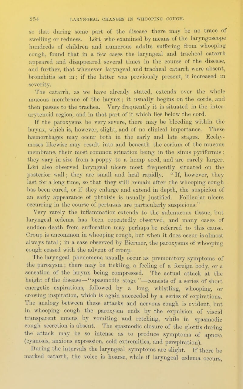 so that during some part of the disease there may be no trace of swelling or redness. Lori, who examined by means of the laryngoscope hundreds of children and numerous adults suffering from whooping cough, found that in a few cases the laryngeal and tracheal catarrh appeared and disappeared several times in the course of the disease, and further, that whenever laryngeal and tracheal catarrh were absent, bronchitis set in ; if the latter was previously present, it increased in severity. The catarrh, as we have already stated, extends over the whole taueous membrane of the larynx; it usually begins on the cords, and then passes to the trachea. Very frequently it is situated in the inter- arytenoid region, and in that part of it which lies below the cord. If the paroxysms be very severe, there may be bleeding within the larynx, which is, however, slight, and of no clinical importance. These haemorrhages may occur both in the early and late stages. Ecchy- moses likewise may result into and beneath the corium of the mucous membrane, their most common situation being in the sinus pyriformis ; they vary in size from a poppy to a hemp seed, and are rarely larger. Lori also observed laryngeal ulcers most frequently situated on the posterior wall; they are small and heal rapidly.  If, however, they last for a long time, so that they still remain after the whooping cough has been cured, or if they enlarge and extend in depth, the suspicion of an early appearance of phthisis is usually justified. Follicular ulcers occurring in the course of pertussis are particularly suspicious.  Very rarely the inflammation extends to the submucous tissue, but laryngeal oedema has been repeatedly observed, and many cases of sudden death from suffocation may perhaps be referred to this cause. < 'roup is uncommon in whooping cough, but when it does occur is almost always fatal; in a case observed by Biermer, the paroxysms of whooping cough ceased with the advent of croup. The laryngeal phenomena usually occur as premonitory symptoms of the paroxysm; there may be tickling, a feeling of a foreign body, or a sensation of the larynx being compressed. The actual attack at the height of the disease— spasmodic stage —consists of a series of short energetic expirations, followed by a long, whistling, whooping, or crowing inspiration, which is again succeeded by a series of expirations. The analogy between these attacks and nervous cough is evident, but in whooping cough the paroxysm ends by the expulsion of viscid transparent mucus by vomiting and retching, while in spasmodic cough secretion is absent. The spasmodic closure of the glottis during the attack may be so intense as to produce symptoms of apnoea (cyanosis, anxious expression, cold extremities, and perspiration). During the intervals the laryngeal symptoms are slight. If there bo marked catarrh, the voice is hoarse, while if laryngeal oedema occurs