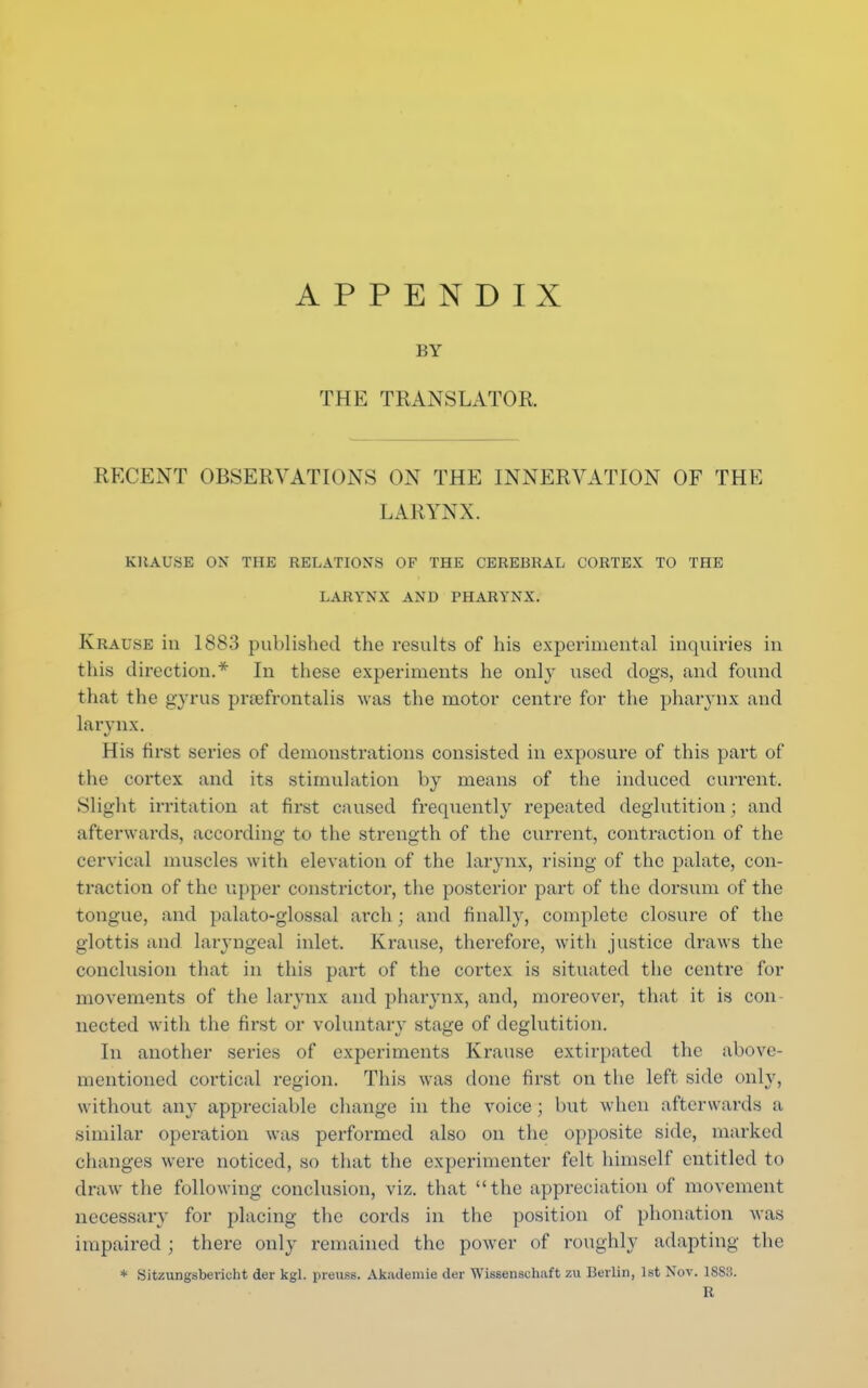 APPENDIX BY THE TRANSLATOR. RECENT OBSERVATIONS ON THE INNERVATION OF THE LARYNX. KKAUSE ON THE RELATIONS OF THE CEREURAL CORTEX TO THE LARYNX AND PHARYNX. Krau.se iii 1883 published the results of his experimental inquiries in this direction.* In these experiments he only used dogs, and found that the gyrus pnefrontalis was the motor centre for the pharynx and larynx. His first series of demonstrations consisted in exposure of this part of the cortex and its stimulation by means of the induced current. Slight irritation at first caused frequently repeated deglutition; and afterwards, according to the strength of the current, contraction of the cervical muscles with elevation of the larynx, rising of the palate, con- traction of the upper constrictor, the posterior part of the dorsum of the tongue, and palato-glossal arch; and finally, complete closure of the glottis and laryngeal inlet. Krause, therefore, with justice draws the conclusion that in this part of the cortex is situated the centre for movements of the larynx and pharynx, and, moreover, that it is con- nected with the first or voluntary stage of deglutition. In another series of experiments Krause extirpated the above- mentioned cortical region. This was done first on the left side only, without any appreciable change in the voice; but when afterwards a similar operation was performed also on the opposite side, marked changes were noticed, so that the experimenter felt himself entitled to draw the following conclusion, viz. that the appreciation of movement necessary for placing the cords in the position of phonation was impaired; there only remained the power of roughly adapting the * Sitzungsbevioht der kgl. preuss. Akademie der Wissenachaft zu Berlin, 1st Nov. ISS.'S. R