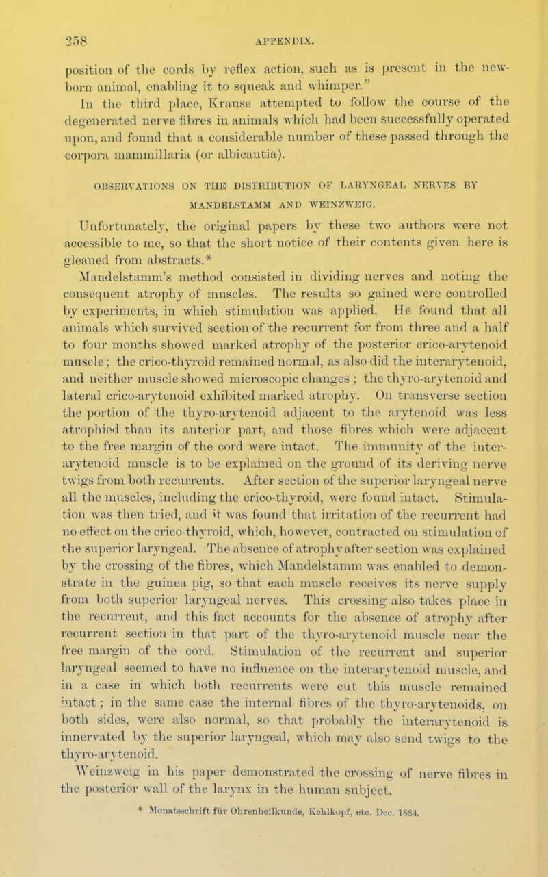 position of the cords by reflex action, such .as is present in the new- born animal, enabling it to squeak and whimper. In the third place, Krause attempted to follow the course of the degenerated nerve fibres in animals which had been successfully operated upon, and found that a considerable number of these passed through the corpora mammillaria (or albicantia). OBSERVATIONS ON THE DISTRIBUTION OF LARYNGEAL NERVES BY MANDELSTAMM AND WEINZWEIG. Unfortunately, the original papers by these two authors were not accessible to me, so that the short notice of their contents given here is gleaned from abstracts.* Mandelstamm's method consisted in dividing nerves and noting the consequent atrophy of muscles. The results so gained were controlled by experiments, in which stimulation was applied. He found that all animals which survived section of the recurrent for from three and a half to four months showed marked atrophy of the posterior crico-arytenoid muscle ; the crico-thyroid remained normal, as also did the interarytenoid, and neither muscle showed microscopic changes ; the thyro-arytenoid and lateral crico-arytenoid exhibited marked atrophy. On transverse section the portion of the thyro-arytenoid adjacent to the arytenoid was less atrophied than its anterior part, and those fibres which were adjacent to the free margin of the cord were intact. The immunity of the inter- arytenoid muscle is to be explained on the ground of its deriving nerve twigs from both recurrents. After section of the superior laryngeal nerve all the muscles, including the crico-thyroid, were found intact, Stimula- tion was then tried, and it was found that irritation of the recurrent had no effect on the crico-thyroid, which, however, contracted on stimulation of the superior laryngeal. The absence of atrophy after section was explained by the crossing of the fibres, which Mandelstamm was enabled to demon- strate in the guinea pig, so that each muscle receives its nerve supply from both superior laryngeal nerves. This crossing also takes place in the recurrent, and this fact accounts for the absence of atrophy after recurrent section in that part of the thyro-arytenoid muscle near the free margin of the cord. Stimulation of the recurrent and superior laryngeal seemed to have no influence on the interarytenoid muscle, and in a case in which both recurrents were cut this muscle remained intact; in the same case the internal fibres of the thyroarytenoids, on both sides, were also normal, so that probably the interarytenoid is innervated by the superior laryngeal, which may also send twigs to the thyro-arytenoid. Weinzweig in his paper demonstrated the crossing of nerve fibres in the posterior wall of the larynx in the human subject. * Monatsachrift ftir Ohrenheilkumle, Kehlkopf, etc. Dec. 1SS4.