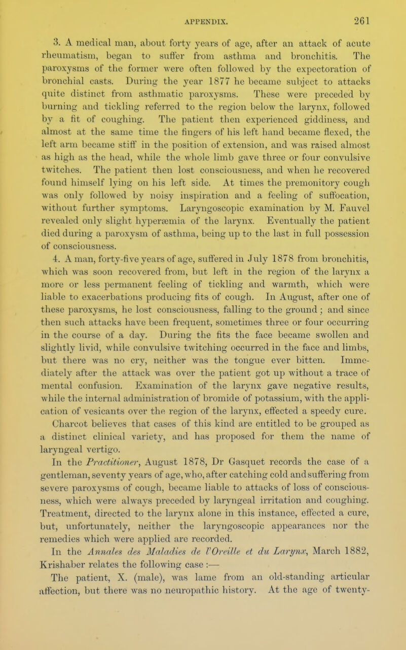 3. A medical man, about forty years of age, after an attack of acute rheumatism, began to suffer from asthma and bronchitis. The paroxysms of the former were often followed by the expectoration of bronchial casts. During the year 1877 he became subject to attacks quite distinct from asthmatic paroxysms. These were preceded by burning and tickling refei-red to the region below the larynx, followed by a tit of coughing. The patient then experienced giddiness, and almost at the same time the fingers of his left hand became flexed, the left arm became stiff in the position of extension, and was raised almost as high as the head, while the whole limb gave three or four convulsive twitches. The patient then lost consciousness, and when he recovered found himself lying on his left side. At times the premonitory cough was only followed by noisy inspiration and a feeling of suffocation, without farther symptoms. Laryngoscopic examination by M. Fauvel revealed only slight hyperemia of the larynx. Eventually the patient died during a paroxysm of asthma, being up to the last in full possession of consciousness. 4. A man, forty-five years of age, suffered in July 1878 from bronchitis, which was soon recovered from, but left in the region of the larynx a mere or less permanent feeling of tickling and warmth, which were liable to exacerbations producing fits of cough. In August, after one of these paroxysms, he lost consciousness, falling to the ground; and since then such attacks have been frequent, sometimes three or four occurring in the course of a day. During the fits the face became swollen and slightly livid, while convulsive twitching occurred in the face and limbs, but there was no cry, neither was the tongue ever bitten. Imme- diately after the attack was over the patient got up without a trace of mental confusion. Examination of the larynx gave negative results, while the internal administration of bromide of potassium, with the appli- cation of vesicants over the region of the larynx, effected a speedy cure. Charcot believes that cases of this kind are entitled to be grouped as a distinct clinical variety, and has proposed for them the name of laryngeal vertigo. In the Practitioner, August 1878, Dr Gasquet records the case of a gentleman, seventy years of age, who, after catching cold and suffering from severe paroxysms of cough, became liable to attacks of loss of conscious- ness, which were always preceded by laryngeal irritation and coughing. Treatment, directed to the larynx alone in this instance, effected a cure, but, unfortunately, neither the laryngoscopic appearances nor the remedies which were applied are recorded. In the Annate* des Maladies de VOreille et du Larynx, March 1882, Ki'ishaber relates the following case :— The patient, X. (male), was lame from an old-standing articular affection, but there was no neuropathic history. At the age of twenty-